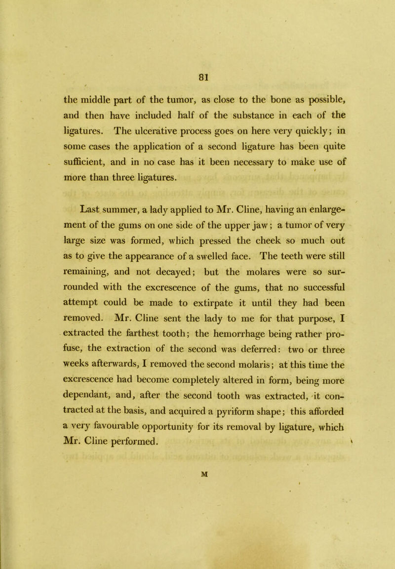 the middle part of the tumor, as close to the bone as possible, and then have included half of the substance in each of the ligatures. The ulcerative process goes on here very quickly; in some cases the application of a second ligature has been quite sufficient, and in no case has it been necessary to make use of # more than three ligatures. t Last summer, a lady applied to Mr. Cline, having an enlarge- ment of the gums on one side of the upper jaw; a tumor of very large size was formed, which pressed the cheek so much out as to give the appearance of a swelled face. The teeth were still remaining, and not decayed; but the molares were so sur- rounded with the excrescence of the gums, that no successful attempt could be made to extirpate it until they had been removed. Mr. Cline sent the lady to me for that purpose, I extracted the farthest tooth; the hemorrhage being rather pro- fuse, the extraction of the second was deferred: two or three weeks afterwards, I removed the second molaris; at this time the excrescence had become completely altered in form, being more dependant, and, after the second tooth was extracted, it con- tracted at the basis, and acquired a pyriform shape; this afforded a very favourable opportunity for its removal by ligature, which Mr. Cline performed. ' M