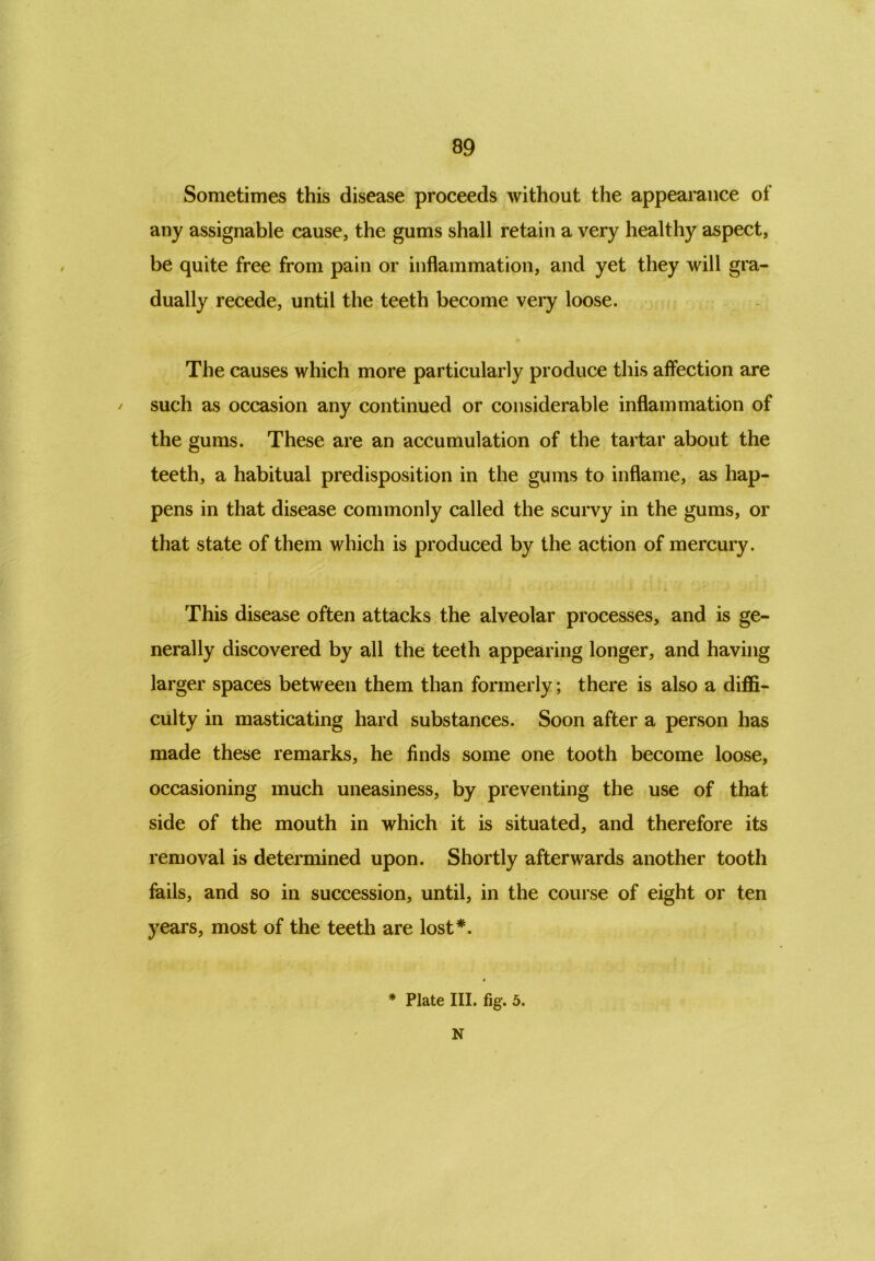 Sometimes this disease proceeds without the appearance of any assignable cause, the gums shall retain a very healthy aspect, be quite free from pain or inflammation, and yet they will gra- dually recede, until the teeth become very loose. The causes which more particularly produce this affection are / such as occasion any continued or considerable inflammation of the gums. These are an accumulation of the tartar about the teeth, a habitual predisposition in the gums to inflame, as hap- pens in that disease commonly called the scurvy in the gums, or that state of them which is produced by the action of mercury. This disease often attacks the alveolar processes, and is ge- nerally discovered by all the teeth appearing longer, and having larger spaces between them than formerly; there is also a diffi- culty in masticating hard substances. Soon after a person has made these remarks, he finds some one tooth become loose, occasioning much uneasiness, by preventing the use of that side of the mouth in which it is situated, and therefore its removal is determined upon. Shortly afterwards another tooth fails, and so in succession, until, in the course of eight or ten years, most of the teeth are lost*. * Plate III. fig. 5. N