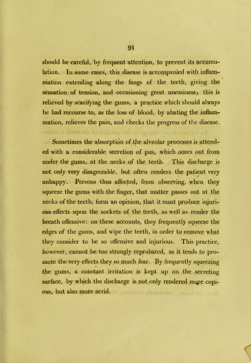 should be careful, by frequent attention, to prevent its accumu- lation. In some cases, this disease is accompanied with inflam- mation extending along the fangs of the teeth, giving the sensation of tension, and occasioning great uneasiness; this is relieved by scarifying the gums, a practice which should always be had recourse to, as the loss of blood, by abating the inflam- mation, relieves the pain, and checks the progress of the disease. . • ■ , i ■ * Sometimes the absorption of the alveolar processes is attend- ed with a considerable secretion of pus, which oozes out from under the gums, at the necks of the teeth. This discharge is not only very disagreeable, but often renders the patient very unhappy. Persons thus affected, from observing, when they squeeze the gums with the finger, that matter passes out at the necks of the teeth, form an opinion, that it must produce injuri- ous effects upon the sockets of the teeth, as well as render the breath offensive: on these accounts, they frequently squeeze the edges of the gums, and wipe the teeth, in order to remove what they consider to be so offensive and injurious. This practice, however, cannot be too strongly reprobated, as it tends to pro- mote the very effects they so much fear. By frequently squeezing * the gums, a constant irritation is kept up on the secreting surface, by which the discharge is not only rendered more copi- ous, but also more acrid.