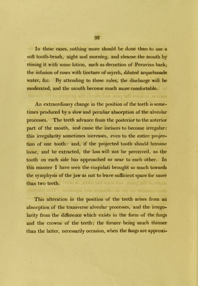 In these cases, nothing more should be done than to use a soft tooth-brush, night and morning, and cleanse the mouth by rinsing it with some lotion, such as decoction of Peruvian bark, the infusion of roses with tincture of myrrh, diluted arquebusade water, &c. By attending to these rules, the discharge will be moderated, and the mouth become much more comfortable. An extraordinary change in the position of the teeth is some- times produced by a slow and peculiar absorption of the alveolar processes. The teeth advance from the posterior to the anterior part of the mouth, and cause the incisors to become irregular; this irregularity sometimes increases, even to the entire projec- tion of one tooth: and, if the projected tooth should become loose, and be extracted, the loss will not be perceived, as the tooth on each side has approached so near to each other. In this manner I have seen the cuspidati brought so much towards the symphysis of the jaw as not to leave sufficient space for more than two teeth. This alteration in the position of the teeth arises from an absorption of the transverse alveolar processes, and the irregu- larity from the difference which exists in the form of the fangs and the crowns of the teeth; the former being much thinner than the latter, necessarily occasion, when the fangs are approxi- I