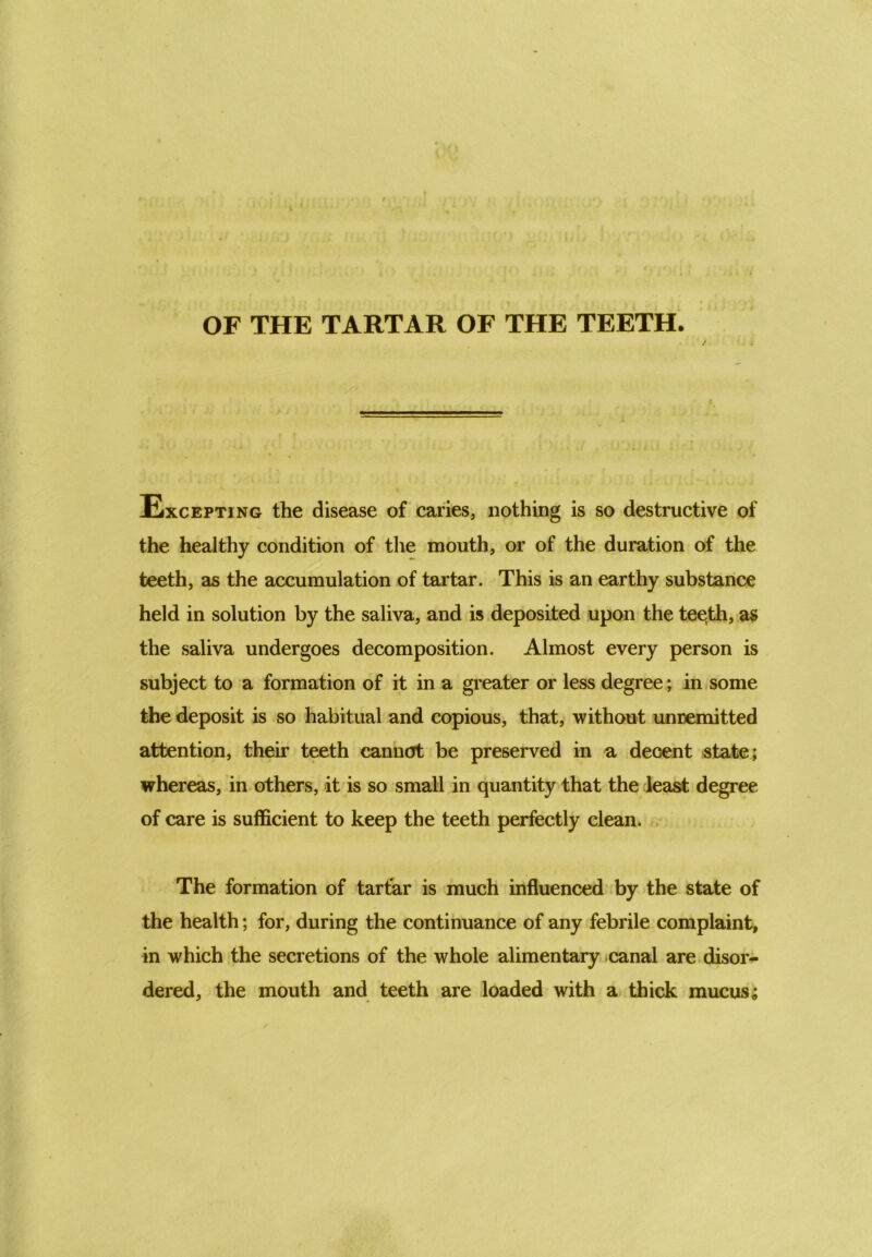 OF THE TARTAR OF THE TEETH. / Excepting the disease of caries, nothing is so destructive of the healthy condition of the mouth, or of the duration of the teeth, as the accumulation of tartar. This is an earthy substance held in solution by the saliva, and is deposited upon the teqth, as the saliva undergoes decomposition. Almost every person is subject to a formation of it in a greater or less degree; in some the deposit is so habitual and copious, that, without un remitted attention, their teeth cannot be preserved in a decent state; whereas, in others, it is so small in quantity that the least degree of care is sufficient to keep the teeth perfectly clean. The formation of tartar is much influenced by the state of the health; for, during the continuance of any febrile complaint, in which the secretions of the whole alimentary canal are disor- dered, the mouth and teeth are loaded with a thick mucus;