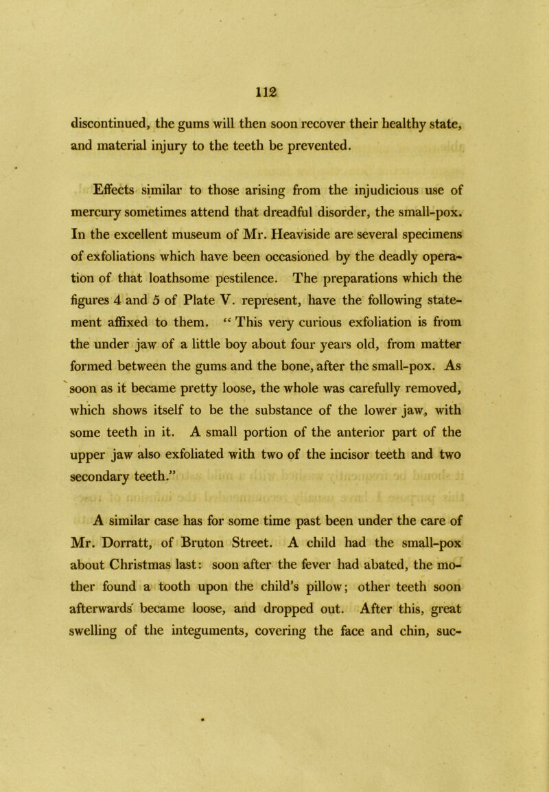 discontinued, the gums will then soon recover their healthy state, and material injury to the teeth be prevented. Effects similar to those arising from the injudicious use of mercury sometimes attend that dreadful disorder, the small-pox. In the excellent museum of Mr. Heaviside are several specimens of exfoliations which have been occasioned by the deadly opera- tion of that loathsome pestilence. The preparations which the figures 4 and 5 of Plate V. represent, have the following state- ment affixed to them. “ This very curious exfoliation is from the under jaw of a little boy about four years old, from matter formed between the gums and the bone, after the small-pox. As soon as it became pretty loose, the whole was carefully removed, which shows itself to be the substance of the lower jaw, with some teeth in it. A small portion of the anterior part of the upper jaw also exfoliated with two of the incisor teeth and two secondary teeth/’ A similar case has for some time past been under the care of Mr. Dorratt, of Bruton Street. A child had the small-pox about Christmas last: soon after the fever had abated, the mo- ther found a tooth upon the child’s pillow; other teeth soon afterwards became loose, and dropped out. After this, great swelling of the integuments, covering the face and chin, sue-