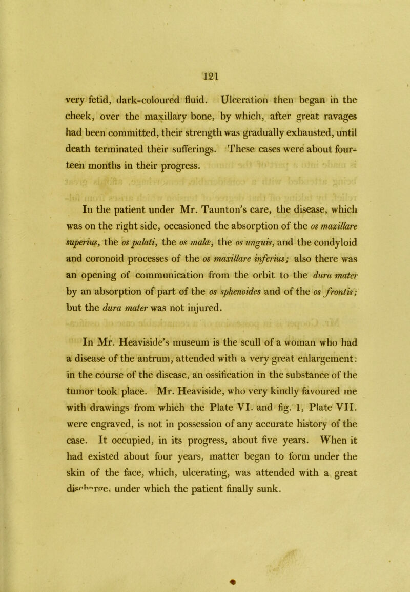 very fetid, dark-coloured fluid. Ulceration then began in the cheek, over the maxillary bone, by which, after great ravages had been committed, their strength was gradually exhausted, until death terminated their sufferings. These cases were about four- teen months in their progress. In the patient under Mr. Taunton’s care, the disease, which was on the right side, occasioned the absorption of the os maxillare superius, the os palati, the os males., the os unguis, and the condyloid and coronoid processes of the os maxillare inferius; also there was an opening of communication from the orbit to the dura mater by an absorption of part of the os sphenoides and of the os frontis; but the dura mater was not injured. • • t , * * * In Mr. Heaviside’s museum is the scull of a woman who had a disease of the antrum, attended with a very great enlargement: in the course of the disease, an ossification in the substance of the tumor took place. Mr. Heaviside, who very kindly favoured me with drawings from which the Plate VI. and fig. 1, Plate VII. were engraved, is not in possession of any accurate history of the case. It occupied, in its progress, about five years. When it had existed about four years, matter began to form under the skin of the face, which, ulcerating, was attended with a great djs^rae. under which the patient finally sunk.