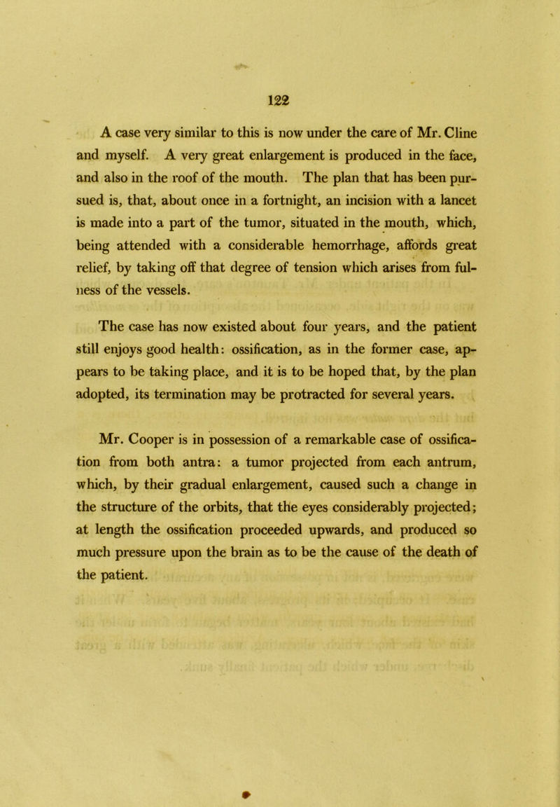 A case very similar to this is now under the care of Mr. Cline and myself. A very great enlargement is produced in the face, and also in the roof of the mouth. The plan that has been pur- sued is, that, about once in a fortnight, an incision with a lancet is made into a part of the tumor, situated in the mouth, which, being attended with a considerable hemorrhage, affords great relief, by taking off that degree of tension which arises from ful- ness of the vessels. \ » The case has now existed about four years, and the patient still enjoys good health: ossification, as in the former case, ap- pears to be taking place, and it is to be hoped that, by the plan adopted, its termination may be protracted for several years. Mr. Cooper is in possession of a remarkable case of ossifica- tion from both antra: a tumor projected from each antrum, which, by their gradual enlargement, caused such a change in the structure of the orbits, that the eyes considerably projected; at length the ossification proceeded upwards, and produced so much pressure upon the brain as to be the cause of the death of the patient.