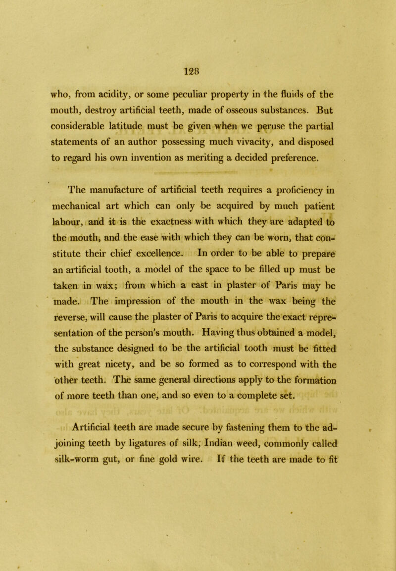 who, from acidity, or some peculiar property in the fluids of the mouth, destroy artificial teeth, made of osseous substances. But considerable latitude must be given when we peruse the partial statements of an author possessing much vivacity, and disposed to regard his own invention as meriting a decided preference. The manufacture of artificial teeth requires a proficiency in mechanical art which can only be acquired by much patient labour, and it is the exactness with which they are adapted to \ the mouth, and the ease with which they can be worn, that con- stitute their chief excellence. In order to be able to prepare an artificial tooth, a model of the space to be filled up must be taken in wax; from which a cast in plaster of Paris may be made. The impression of the mouth in the wax being the reverse, will cause the plaster of Paris to acquire the exact repre- sentation of the person’s mouth. Having thus obtained a model, the substance designed to be the artificial tooth must be fitted with great nicety, and be so formed as to correspond with the other teeth. The same general directions apply to the formation of more teeth than one, and so even to a complete set. Artificial teeth are made secure by fastening them to the ad- joining teeth by ligatures of silk, Indian weed, commonly called silk-worm gut, or fine gold wire. If the teeth are made to fit