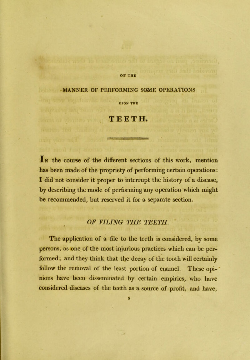 OF THE MANNER OF PERFORMING SOME OPERATIONS UPON THE TEETH. In the course of the different sections of this work, mention has been made of the propriety of performing certain operations: I did not consider it proper to interrupt the history of a disease, by describing the mode of performing any operation which might be recommended, but reserved it for a separate section. OF FILING THE TEETH. f The application of a file to the teeth is considered, by some persons, as one of the most injurious practices which can be per- formed ; and they think that the decay of the tooth will certainly follow the removal of the least portion of enamel. These opi- nions have been disseminated by certain empirics, who have considered diseases of the teeth as a source of profit, and have, s