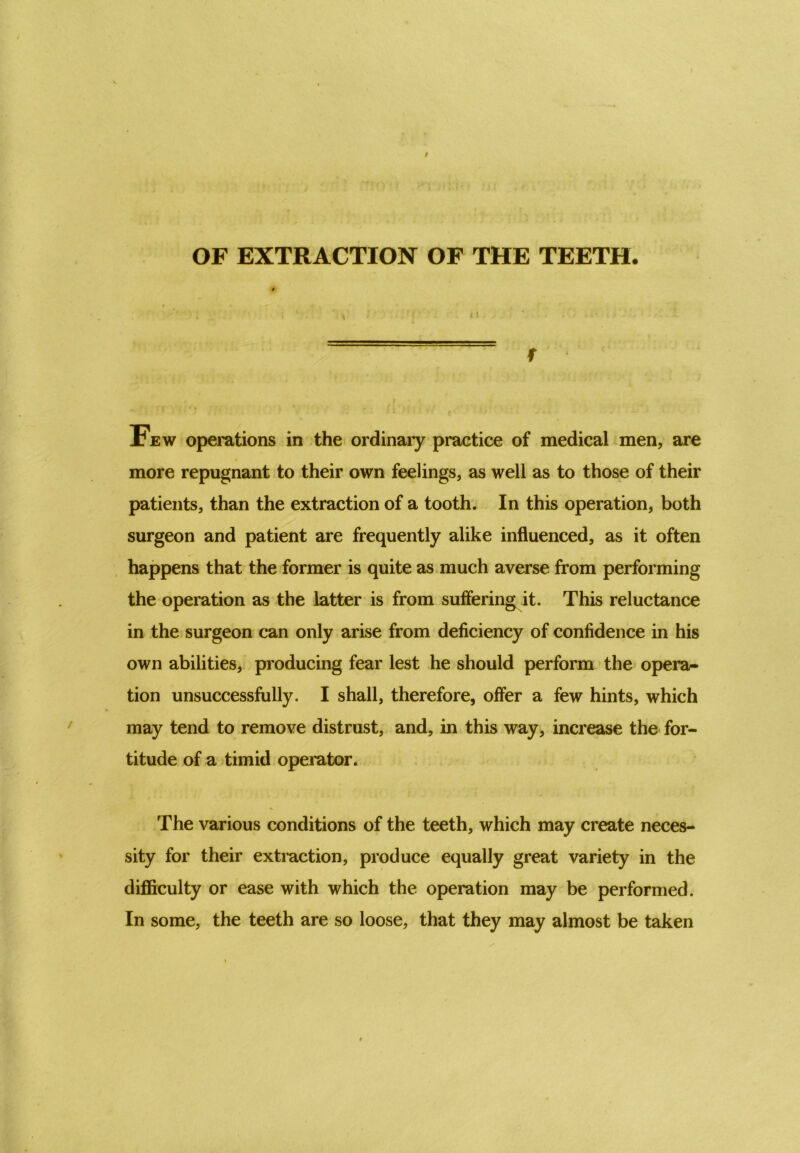 OF EXTRACTION OF THE TEETH. f Few operations in the ordinary practice of medical men, are more repugnant to their own feelings, as well as to those of their patients, than the extraction of a tooth. In this operation, both surgeon and patient are frequently alike influenced, as it often happens that the former is quite as much averse from performing the operation as the latter is from suffering it. This reluctance in the surgeon can only arise from deficiency of confidence in his own abilities, producing fear lest he should perform the opera- tion unsuccessfully. I shall, therefore, offer a few hints, which may tend to remove distrust, and, in this way, increase the for- titude of a timid operator. The various conditions of the teeth, which may create neces- sity for their extraction, produce equally great variety in the difficulty or ease with which the operation may be performed. In some, the teeth are so loose, that they may almost be taken