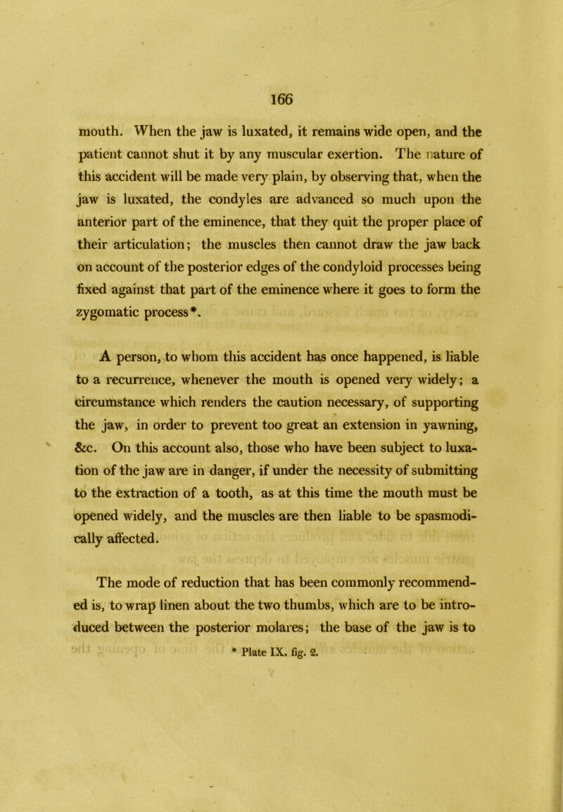 mouth. When the jaw is luxated, it remains wide open, and the patient cannot shut it by any muscular exertion. The nature of this accident will be made very plain, by observing that, when the jaw is luxated, the condyles are advanced so much upon the anterior part of the eminence, that they quit the proper place of their articulation; the muscles then cannot draw the jaw back on account of the posterior edges of the condyloid processes being fixed against that part of the eminence where it goes to form the zygomatic process*. A person, xto whom this accident has once happened, is liable to a recurrence, whenever the mouth is opened very widely; a circumstance which renders the caution necessary, of supporting the jaw, in order to prevent too great an extension in yawning, &c. On this account also, those who have been subject to luxa- tion of the jaw are in danger, if under the necessity of submitting to the extraction of a tooth, as at this time the mouth must be opened widely, and the muscles are then liable to be spasmodi- cally affected. The mode of reduction that has been commonly recommend- ed is, to wrap linen about the two thumbs, which are to be intro- duced between the posterior molares; the base of the jaw is to * Plate IX. fig. 2.