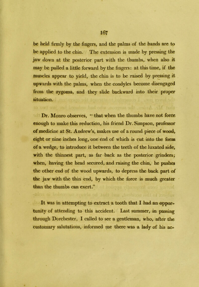 be held firmly by the fingers, and the palms of the hands are to be applied to the chin. The extension is made by pressing the jaw down at the posterior part with the thumbs, when also it may be pulled a little forward by the fingers: at this time, if the muscles appear to yield, the chin is to be raised by pressing it upwards with the palms, when the condyles become disengaged from the zygoma, and they slide backward into their proper situation. Dr. Monro observes, “ that when the thumbs have not force enough to make this reduction, his friend Dr. Simpson, professor of medicine at St. Andrew's, makes use of a round piece of wood, eight or nine inches long, one end of which is cut into the farm of a wedge, to introduce it between the teeth of the luxated side, with the thinnest part, as far back as the posterior grinders; when, having the head secured, and raising the chin, he pushes the other end of the wood upwards, to depress the back part of the jaw with the thin end, by which the force is much greater - than the thumbs can exert. It was in attempting to extract a tooth that I had an oppor- tunity of attending to this accident. Last summer, in passing through Dorchester, I called to see a gentleman, who, after the customary salutations, informed me there was a lady of his ac-