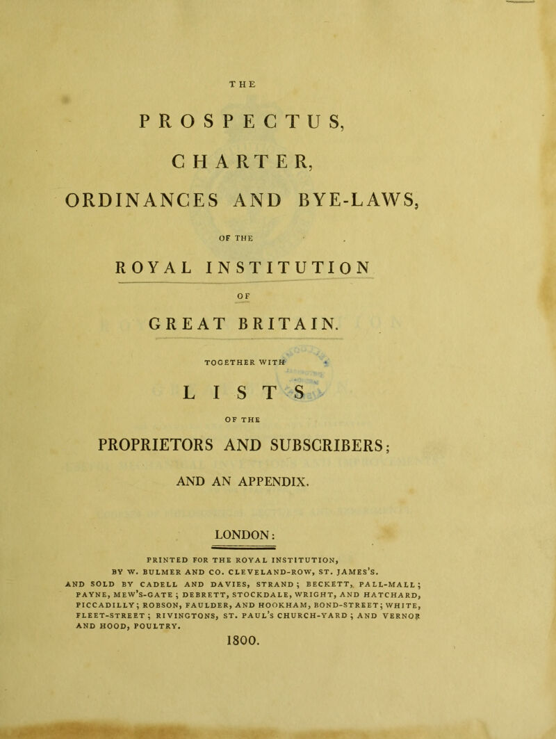 THE PROSPECTUS, CHARTE R, ORDINANCES AND BYE-LAWS, OF THE ROYAL INSTITUTION OF GREAT BRITAIN. TOGETHER WITH LISTS OF THE PROPRIETORS AND SUBSCRIBERS; AND AN APPENDIX. LONDON: PRINTED FOR THE ROYAL INSTITUTION, BY W. BULMER AND CO. CLEVELAND-ROW, ST. JAMES’S. AND SOLD BY CADELL AND DAVIES, STRAND; BECKETT, PALL-MALL; PAYNE, MEW’s-GATE ; DEBRETT, STOCKDALE, WRIGHT, AND HATCHARD, PICCADILLY; ROBSON, FAULDER, AND HOOKHAM, BOND-STREET; WHITE, FLEET-STREET; RIVINGTONS, ST. PAUL’S CHURCH-YARD ; AND VERNOR AND HOOD, POULTRY. 1800