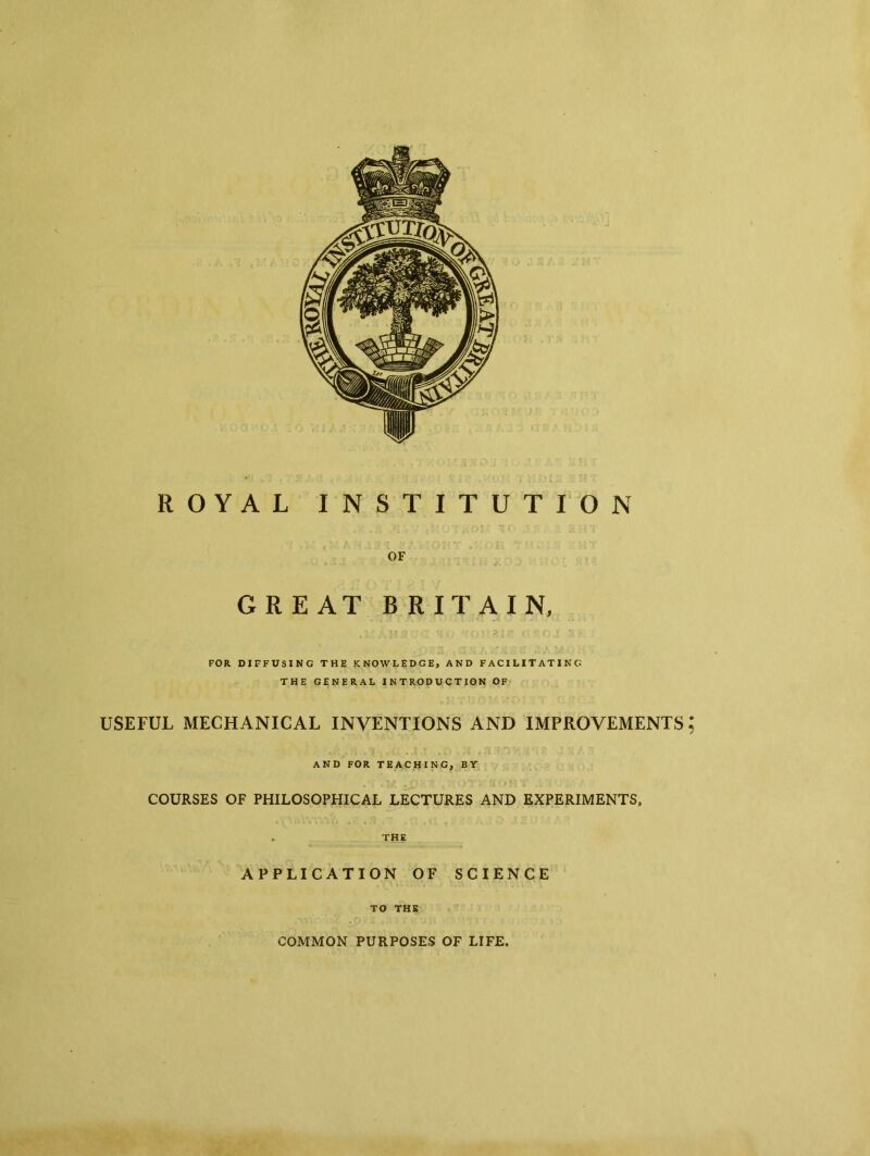 ROYAL INSTITUTION OF GREAT BRITAIN, FOR DIFFUSING THE KNOWLEDGE, AND FACILITATING THE GENERAL INTRODUCTION OF USEFUL MECHANICAL INVENTIONS AND IMPROVEMENTS; AND FOR TEACHING, BY COURSES OF PHILOSOPHICAL LECTURES AND EXPERIMENTS, . THE APPLICATION OF SCIENCE TO THE COMMON PURPOSES OF LIFE.