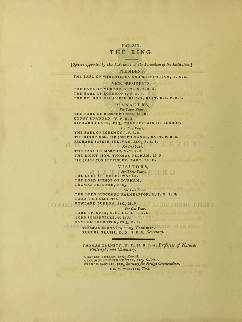 PATRON, THE KING [Officers appointed by His Majesty at the Formation of the Institution.] PRESIDENT, THE EARL OF WINCHILSEA AND NOTTINGHAM, F. A. S. VICE-PRESIDENTS, THE EARL OF MORTON, K. T. V. P. R. S. THE EARL OF EGREMONT, F. R. S. THE RT. HON. SIR JOSEPH BANKS, BART. K.B. P. R. S. MANAGERS, For Three Years. THE EARL OF BESSBOROUGH, LL.D. COUNT RUMFORD, V. P. R. S. RICHARD CLARK, ESQ^, CHAMBERLAIN OF LONDON. For Two Years. THE EARLOFEGREMONT, F. R.S. THE RIGHT HON. SIR JOSEPH BANKS, BART. P. R. S. RICHARD JOSEPH SULIVAN, ESQ^ F. R. S. For One Year. THE EARL OF MORTON, V. P. R. S. THE RIGHT HON. THOMAS PELHAM, M. P. SIR JOHN COX HIPPISLEY, BART. LL. D. VISITORS, For Three Years. THE DUKE OF BRIDGEWATER. THE LORD BISHOP OF DURHAM. THOMAS BERNARD, ESCU For Two Years. THE LORD VISCOUNT PALMERSTON, M. P. F. R. S. LORD TEIGNMOUTH. ROWLAND BURDON, ESQ. M.P. For One Year. EARL SPENCER, K. G. LL.D. F. R. S. LORD SOMERVILLE, P. B.A. SAMUEL THORNTON, ESQ^ M. P. thomas Bernard, esq^. Treasurer. samuel glasse, d. D. F. R. s. Secretary. thomas garnett, m. d. m. r. i. a. Professor of Natural Philosophy and Chemistry. Charles butler, Esq. Counsel. Claudius Stephen hunter, Esq. Solicitor. Francis sastres, esq^ Secretary for Foreign Correspondence. MR. T. WEBSTER, Clerk.