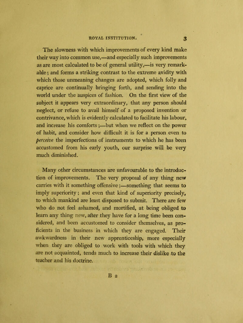 The slowness with which improvements of every kind make their way into common use,—and especially such improvements as are most calculated to be of general utility,—is very remark- able ; and forms a striking contrast to the extreme avidity with which those unmeaning changes are adopted, which folly and caprice are continually bringing forth, and sending into the world under the auspices of fashion. On the first view of the subject it appears very extraordinary, that any person should neglect, or refuse to avail himself of a proposed invention or contrivance, which is evidently calculated to facilitate his labour, and increase his comforts;—but when we reflect on the power of habit, and consider how difficult it is for a person even to perceive the imperfections of instruments to which he has been accustomed from his early youth, our surprise will be very much diminished. Many other circumstances are unfavourable to the introduc- tion of improvements. The very proposal of any thing new carries with it something offensive;—something that seems to imply superiority; and even that kind of superiority precisely, to which mankind are least disposed to submit. There are few who do not feel ashamed, and mortified, at being obliged to learn any thing new, after they have for a long time been con- sidered, and been accustomed to consider themselves, as pro- ficients in the business in which they are engaged. Their awkwardness in their new apprenticeship, more especially when they are obliged to work with tools with which they are not acquainted, tends much to increase their dislike to the teacher and his doctrine.