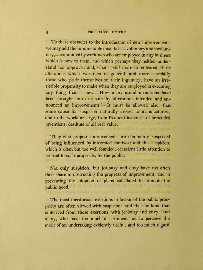 To these obstacles to the introduction of new improvements, we may add the innumerable mistakes,—voluntary and involun- tary,—committed by workmen who are employed in any business which is new to them, and which perhaps they neither under- stand nor approve; and, what is still more to be feared, those alterations which workmen in general, and more especially those who pride themselves on their ingenuity, have an irre- sistible propensity to make when they are employed in executing any thing that is new.—How many useful inventions have been brought into disrepute by alterations intended and an- nounced as improvements ?—It must be allowed also, that some cause for suspicion naturally arises, to manufacturers, and to the world at large, from frequent instances of pretended inventions, destitute of all real value. They who propose improvements are commonly suspected of being influenced by interested motives; and this suspicion, which is often but too well founded, occasions little attention to be paid to such proposals, by the public. Not only suspicion, but jealousy and envy have too often their share in obstructing the progress of improvement, and in preventing the adoption of plans calculated to promote the public good. The most meritorious exertions in favour of the public pros- perity are often viewed with suspicion; and the fair fame that is derived from those exertions, with jealousy and envy: and many, who have too much discernment not to perceive the merit of an undertaking evidently useful, and too much regard