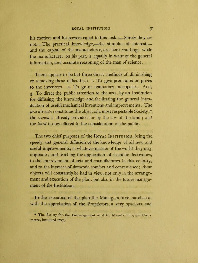 his motives and his powers equal to this task ?—Surely they are not.—The practical knowledge,—the stimulus of interest,— and the capital of the manufacturer, are here wanting; while the manufacturer on his part, is equally in want of the general information, and accurate reasoning of the man of science. There appear to be but three direct methods of diminishing or removing these difficulties: 1. To give premiums or prizes to the inventors. 2. To grant temporary monopolies. And, 3. To direct the public attention to the arts, by an institution for diffusing the knowledge and facilitating the general intro- duction of useful mechanical inventions and improvements. The first already constitutes the object of a most respectable Society ;* the second is already provided for by the law of the land ; and the third is now offered to the consideration of the public. The two chief purposes of the Royal Institution, being the speedy and general diffusion of the knowledge of all new and useful improvements, in whatever quarter of the world they may originate; and teaching the application of scientific discoveries, to the improvement of arts and manufactures in this country, and to the increase of domestic comfort and convenience; these objects will constantly be had in view, not only in the arrange- ment and execution of the plan, but also in the future manage- ment of the Institution. In the execution of the plan the Managers have purchased, with the approbation of the Proprietors, a very spacious and * The Society for, the Encouragement of Arts, Manufactures, and Com- merce, instituted 1753.