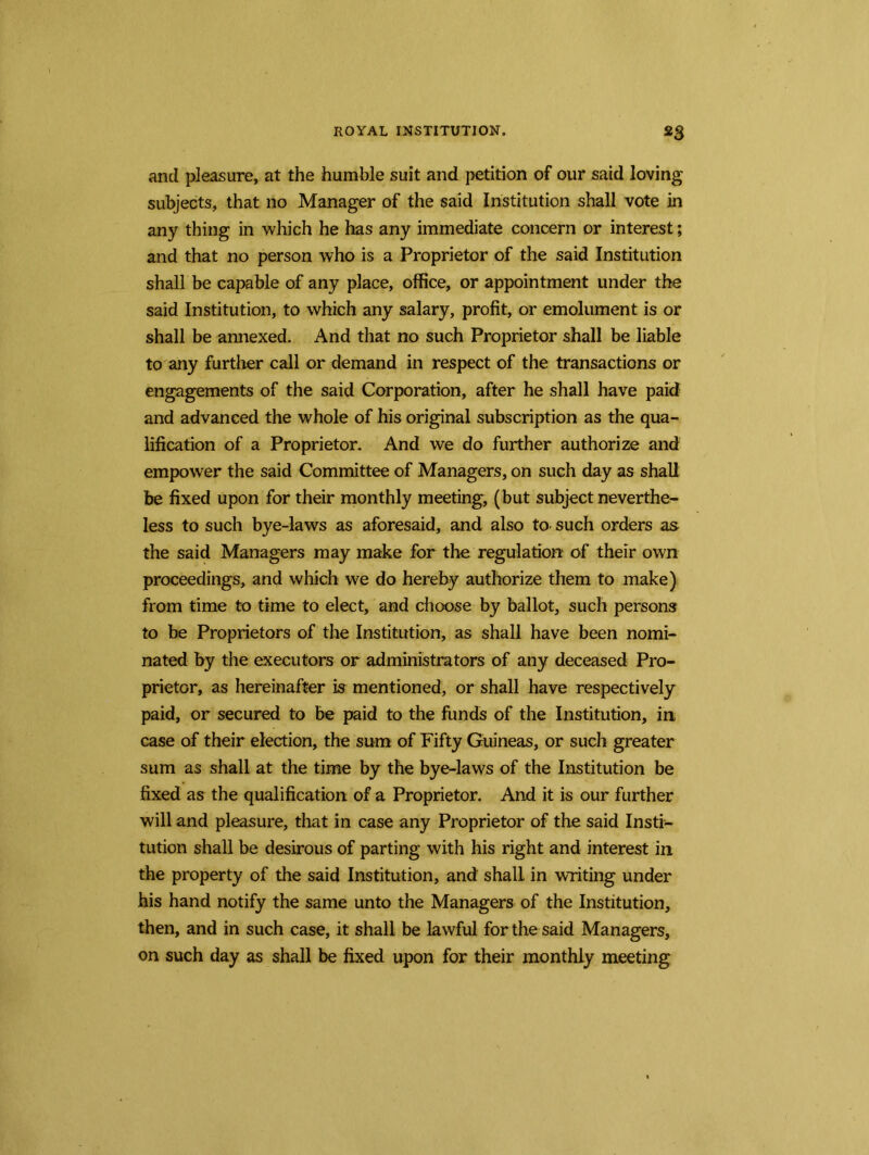 and pleasure, at the humble suit and petition of our said loving subjects, that no Manager of the said Institution shall vote in any thing in which he has any immediate concern or interest; and that no person who is a Proprietor of the said Institution shall be capable of any place, office, or appointment under the said Institution, to which any salary, profit, or emolument is or shall be annexed. And that no such Proprietor shall be liable to any further call or demand in respect of the transactions or engagements of the said Corporation, after he shall have paid and advanced the whole of his original subscription as the qua- lification of a Proprietor. And we do further authorize and empower the said Committee of Managers, on such day as shall be fixed upon for their monthly meeting, (but subject neverthe- less to such bye-laws as aforesaid, and also to such orders as the said Managers may make for the regulation of their own proceedings, and which we do hereby authorize them to make) from time to time to elect, and choose by ballot, such persons to be Proprietors of the Institution, as shall have been nomi- nated by the executors or administrators of any deceased Pro- prietor, as hereinafter is mentioned, or shall have respectively paid, or secured to be paid to the funds of the Institution, in case of their election, the sum of Fifty Guineas, or such greater sum as shall at the time by the bye-laws of the Institution be fixed as the qualification of a Proprietor. And it is our further will and pleasure, that in case any Proprietor of the said Insti- tution shall be desirous of parting with his right and interest in the property of the said Institution, and shalL in writing under his hand notify the same unto the Managers of the Institution, then, and in such case, it shall be lawful for the said Managers, on such day as shall be fixed upon for their monthly meeting