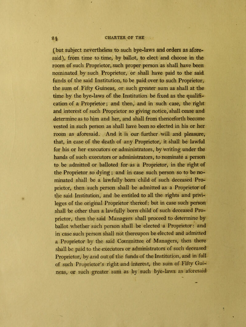 24j (but subject nevertheless to such bye-laws and orders as afore- said), from time to time, by ballot, to elect and choose in the room of such Proprietor, such proper person as shall have been nominated by such Proprietor, or shall have paid to the said funds of the said Institution, to be paid over to such Proprietor, the sum of Fifty Guineas, or such greater sum as shall at the time by the bye-laws of the Institution be fixed as the qualifi- cation of a Proprietor; and then, and in such case, the right and interest of such Proprietor so giving notice, shall cease and determine as to him and her, and shall from thenceforth become vested in such person as shall have been so elected in his or her room as aforesaid. And it is our further will and pleasure, that, in case of the death of any Proprietor, it shall be lawful for his or her executors or administrators, by writing under the hands of such executors or administrators, to nominate a person to be admitted or balloted for as a Proprietor, in the right of the Proprietor so dying; and in case such, person so to be no- minated shall be a lawfully born child of such deceased Pro- prietor, then such person shall be admitted as a Proprietor of the said Institution, and be entitled to all the rights and privi- leges of the original Proprietor thereof: but in case such person shall be other than a lawfully born child of such deceased Pro- prietor, then the said Managers shall proceed to determine by ballot whether such person shall be elected a Proprietor: and in case such person shall not thereupon be elected and admitted a Proprietor by the said Committee of Managers, then there shall be paid to the executors or administrators of such deceased Proprietor, by and out of the funds of the Institution, and in full of such Proprietor's right and interest, the sum of Fifty Gui- neas, or such greater sum as by such bye-laws as aforesaid