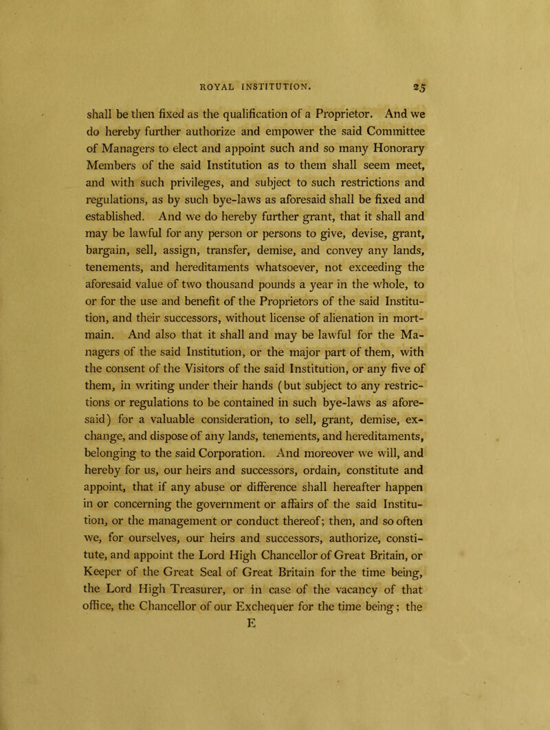 shall be then fixed as the qualification of a Proprietor. And we do hereby further authorize and empower the said Committee of Managers to elect and appoint such and so many Honorary Members of the said Institution as to them shall seem meet, and with such privileges, and subject to such restrictions and regulations, as by such bye-laws as aforesaid shall be fixed and established. And we do hereby further grant, that it shall and may be lawful for any person or persons to give, devise, grant, bargain, sell, assign, transfer, demise, and convey any lands, tenements, and hereditaments whatsoever, not exceeding the aforesaid value of two thousand pounds a year in the whole, to or for the use and benefit of the Proprietors of the said Institu- tion, and their successors, without license of alienation in mort- main. And also that it shall and may be lawful for the Ma- nagers of the said Institution, or the major part of them, with the consent of the Visitors of the said Institution, or any five of them, in writing under their hands (but subject to any restric- tions or regulations to be contained in such bye-laws as afore- said) for a valuable consideration, to sell, grant, demise, ex- change, and dispose of any lands, tenements, and hereditaments, belonging to the said Corporation. And moreover we will, and hereby for us, our heirs and successors, ordain, constitute and appoint, that if any abuse or difference shall hereafter happen in or concerning the government or affairs of the said Institu- tion, or the management or conduct thereof; then, and so often we, for ourselves, our heirs and successors, authorize, consti- tute, and appoint the Lord High Chancellor of Great Britain, or Keeper of the Great Seal of Great Britain for the time being, the Lord High Treasurer, or in case of the vacancy of that office, the Chancellor of our Exchequer for the time being; the E