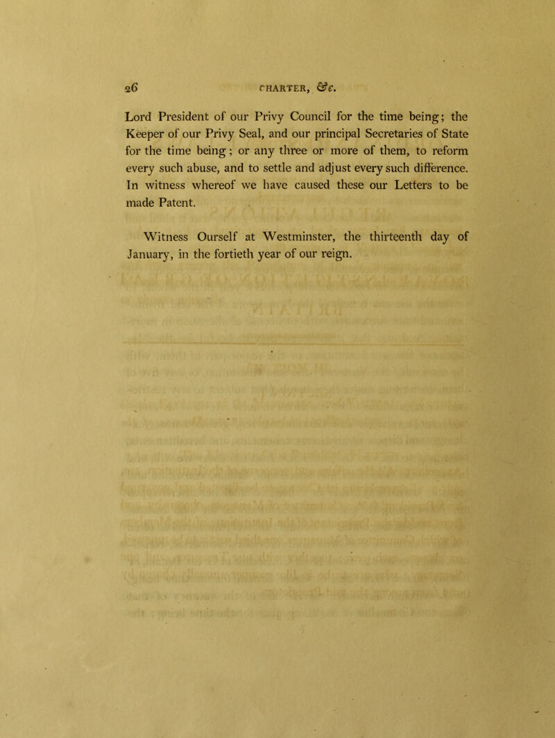 Lord President of our Privy Council for the time being; the Keeper of our Privy Seal, and our principal Secretaries of State for the time being; or any three or more of them, to reform every such abuse, and to settle and adjust every such difference. In witness whereof we have caused these our Letters to be made Patent. Witness Ourself at Westminster, the thirteenth day of January, in the fortieth year of our reign.