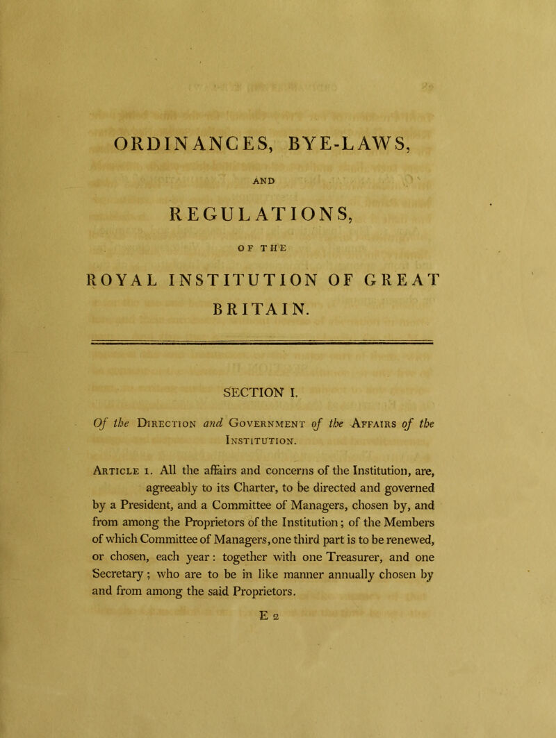 ORDINANCES, BYE-LAWS, And REGULATIONS, OF THE ROYAL INSTITUTION OF GREAT BRITAIN. SECTION I. Of the Direction and Government of the Affairs of the Institution. Article i. All the affairs and concerns of the Institution, are, agreeably to its Charter, to be directed and governed by a President, and a Committee of Managers, chosen by, and from among the Proprietors of the Institution; of the Members of which Committee of Managers,one third part is to be renewed, or chosen, each year: together with one Treasurer, and one Secretary; who are to be in like manner annually chosen by and from among the said Proprietors.