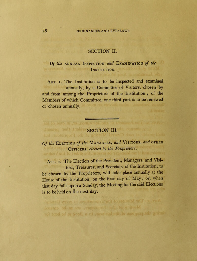 SECTION II. Of the annual Inspection and Examination of the Institution. Art. i. The Institution is to be inspected and examined annually, by a Committee of Visitors, chosen by and from among the Proprietors of the Institution ; of the Members of which Committee, one third part is to be renewed or chosen annually. SECTION III. Of the Election of the Managers, and Visitors, and other Officers, elected by the Proprietors. Art. i. The Election of the President, Managers, and Visi- tors, Treasurer, and Secretary of the Institution, to be chosen by the Proprietors, will take place annually at the House of the Institution, on the first day of May; or, when that day falls upon a Sunday, the Meeting for the said Elections is to be held on the next day.