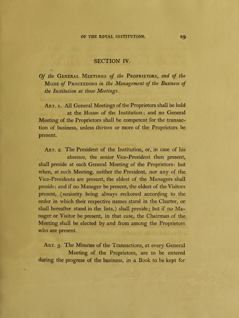 SECTION IV. Of the General Meetings of the Proprietors, and of the Mode of Proceeding in the Management of the Business of the Institution at those Meetings. Art. 1. All General Meetings of the Proprietors shall be held at the House of the Institution; and no General Meeting of the Proprietors shall be competent for the transac- tion of business, unless thirteen or more of the Proprietors be present. Art. 2. The President of the Institution, or, in case of his absence, the senior Vice-President then present, shall preside at each General Meeting of the Proprietors: but when, at such Meeting, neither the President, nor any of the Vice-Presidents are present, the eldest of the Managers shall preside; and if no Manager be present, the eldest of the Visitors present, (seniority being always reckoned according to the order in which their respective names stand in the Charter, or shall hereafter stand in the lists,) shall preside; but if no Ma- nager or Visitor be present, in that case, the Chairman of the Meeting shall be elected by and from among the Proprietors who are present. Art. 3. The Minutes of the Transactions, at every General Meeting of the Proprietors, are to be entered during the progress of the business, in a Book to be kept for