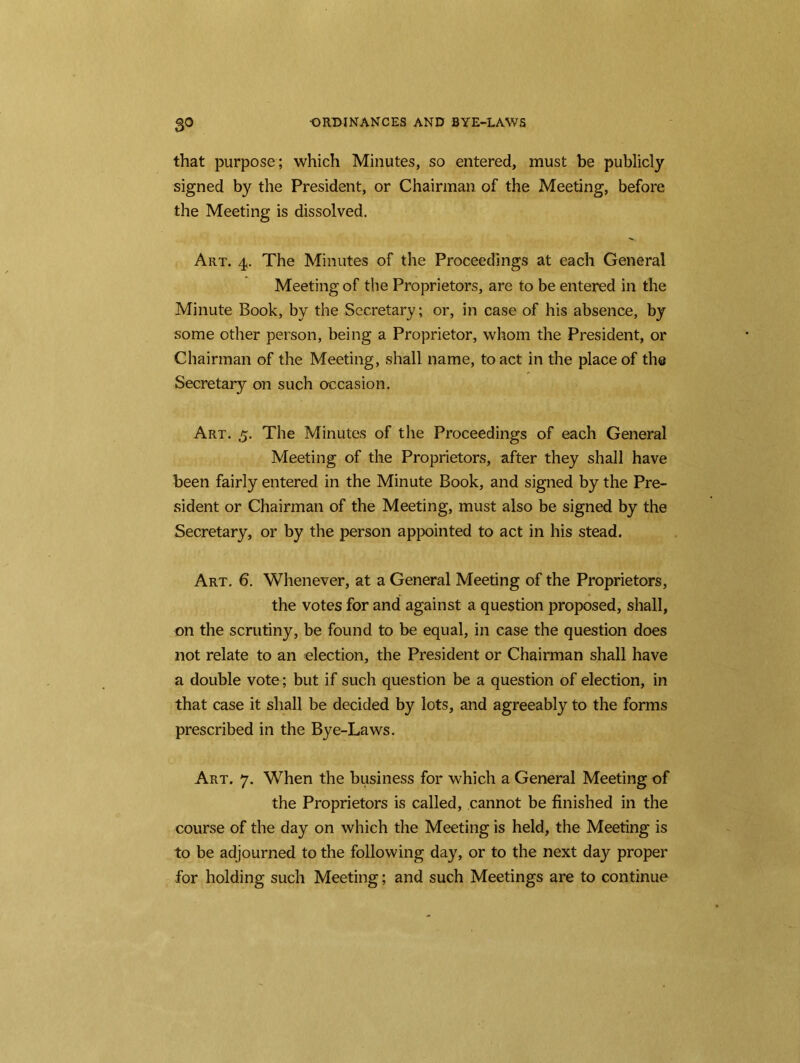 that purpose; which Minutes, so entered, must be publicly- signed by the President, or Chairman of the Meeting, before the Meeting is dissolved. Art. 4. The Minutes of the Proceedings at each General Meeting of the Proprietors, are to be entered in the Minute Book, by the Secretary; or, in case of his absence, by some other person, being a Proprietor, whom the President, or Chairman of the Meeting, shall name, to act in the place of the Secretary on such occasion. Art. 5. The Minutes of the Proceedings of each General Meeting of the Proprietors, after they shall have been fairly entered in the Minute Book, and signed by the Pre- sident or Chairman of the Meeting, must also be signed by the Secretary, or by the person appointed to act in his stead. Art. 6. Whenever, at a General Meeting of the Proprietors, the votes for and against a question proposed, shall, on the scrutiny, be found to be equal, in case the question does not relate to an election, the President or Chairman shall have a double vote; but if such question be a question of election, in that case it shall be decided by lots, and agreeably to the forms prescribed in the Bye-Laws. Art. 7. When the business for which a General Meeting of the Proprietors is called, cannot be finished in the course of the day on which the Meeting is held, the Meeting is to be adjourned to the following day, or to the next day proper for holding such Meeting; and such Meetings are to continue
