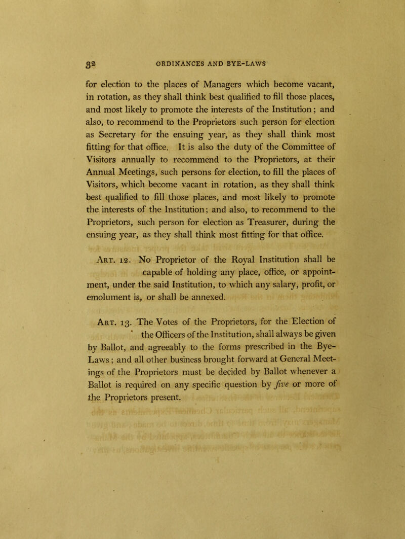 for election to the places of Managers which become vacant, in rotation, as they shall think best qualified to fill those places, and most likely to promote the interests of the Institution; and also, to recommend to the Proprietors such person for election as Secretary for the ensuing year, as they shall think most fitting for that office. It is also the duty of the Committee of Visitors annually to recommend to the Proprietors, at their Annual Meetings, such persons for election, to fill the places of Visitors, which become vacant in rotation, as they shall think best qualified to fill those places, and most likely to promote the interests of the Institution; and also, to recommend to the Proprietors, such person for election as Treasurer, during the ensuing year, as they shall think most fitting for that office. Art. 12. No Proprietor of the Royal Institution shall be capable of holding any place, office, or appoint- ment, under the said Institution, to which any salary, profit, or emolument is, or shall be annexed. Art. 13. The Votes of the Proprietors, for the Election of the Officers of the Institution, shall always be given by Ballot, and agreeably to the forms prescribed in the Bye- Laws ; and all other business brought forward at General Meet- ings of the Proprietors must be decided by Ballot whenever a Ballot is required on any specific question by Jive or more of the Proprietors present.