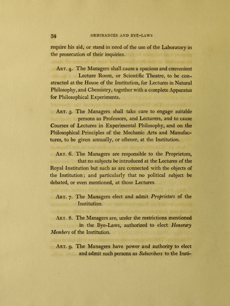 require his aid, or stand in need of the use of the Laboratory in the prosecution of their inquiries. Art. 4. The Managers shall cause a spacious and convenient Lecture Room, or Scientific Theatre, to be con- structed at the House of the Institution, for Lectures in Natural Philosophy, and Chemistry, together with a complete Apparatus for Philosophical Experiments. Art. 5. The Managers shall take care to engage suitable persons as Professors, and Lecturers, and to cause Courses of Lectures in Experimental Philosophy, and on the Philosophical Principles of the Mechanic Arts and Manufac- tures, to be given annually, or oftener, at the Institution. Art. 6. The Managers are responsible to the Proprietors, that no subjects be introduced at the Lectures of the Royal Institution but such as are connected with the objects of the Institution; and particularly that no political subject be debated, or even mentioned, at those Lectures. Art. 7. The Managers elect and admit Proprietors of the Institution. Art. 8. The Managers are, under the restrictions mentioned in the Bye-Laws, authorized to elect Honorary Members of the Institution. Art. 9. The Managers have power and authority to elect and admit such persons as Subscribers to the Insti-