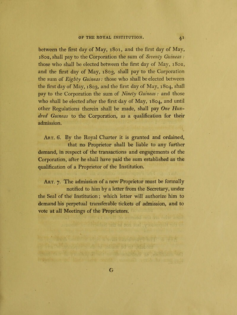 between the first day of May, 1801, and the first day of May, 1802, shall pay to the Corporation the sum of Seventy Guineas : those who shall be elected between the first day of May, 1802, and the first day of May, 1803, shall pay to the Corporation the sum of Eighty Guineas: those who shall be elected between the first day of May, 1803, and the first day of May, 1804, shall pay to the Corporation the sum of Ninety Guineas: and those who shall be elected after the first day of May, 1804, and until other Regulations therein shall be made, shall pay One Hun- dred Guineas to the Corporation, as a qualification for their admission. Art. 6. By the Royal Charter it is granted and ordained, that no Proprietor shall be liable to any further demand, in respect of the transactions and engagements of the Corporation, after he shall have paid the sum established as the qualification of a Proprietor of the Institution. Art. 7. The admission of a new Proprietor must be formally notified to him by a letter from the Secretary, under the Seal of the' Institution; which letter will authorize him to demand his perpetual transferable tickets of admission, and to vote at all Meetings of the Proprietors. G