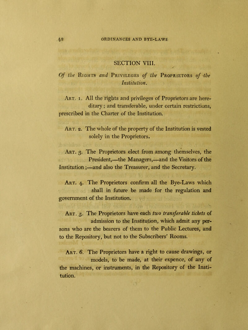SECTION VIII. Of the Rights and Privileges of the Proprietors of *the Institution. Art. i. All the rights and privileges of Proprietors are here- ditary ; and transferable, under certain restrictions, prescribed in the Charter of the Institution. Art. 2. The whole of the property of the Institution is vested solely in the Proprietors. Art. 3. The Proprietors elect from among themselves, the President,—the Managers,—and the Visitors of the Institution ;—and also the Treasurer, and the Secretary. Art. 4. The Proprietors confirm all the Bye-Laws which shall in future be made for the regulation and government of the Institution. Art. 5. The Proprietors have each two transferable tickets of admission to the Institution, which admit any per- sons who are the bearers of them to the Public Lectures, and to the Repository, but not to the Subscribers' Rooms. Art. 6. The Proprietors have a right to cause drawings, or models, to be made, at their expence, of any of the machines, or instruments, in the Repository of the Insti- tution.