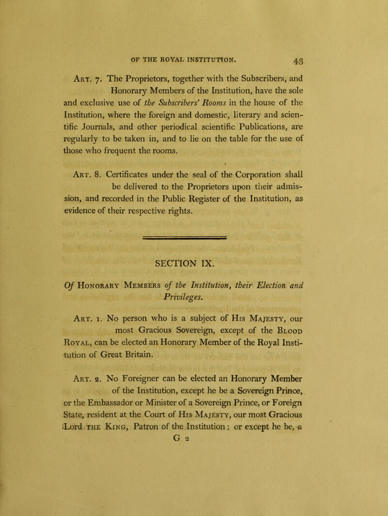 Art. 7. The Proprietors, together with the Subscribers, and Honorary Members of the Institution, have the sole and exclusive use of the Subscribers’ Rooms in the house of the Institution, where the foreign and domestic, literary and scien- tific Journals, and other periodical scientific Publications, are regularly to be taken in, and to lie on the table for the use of those who frequent the rooms. Art. 8. Certificates under the seal of the Corporation shall be delivered to the Proprietors upon their admis- sion, and recorded in the Public Register of the Institution, as evidence of their respective rights. SECTION IX. Of Honorary Members of the Institution, their Election and Privileges. Art. 1. No person who is a subject of His Majesty, our most Gracious Sovereign, except of the Blood Royal, can be elected an Honorary Member of the Royal Insti- tution of Great Britain. Art. 2. No Foreigner can be elected an Honorary Member of the Institution, except he be a Sovereign Prince, or the Embassador or Minister of a Sovereign Prince, or Foreign State, resident at the Court of His Majesty, our most Gracious Tord the King, Patron of the Institution ; or except he be, «a G 2