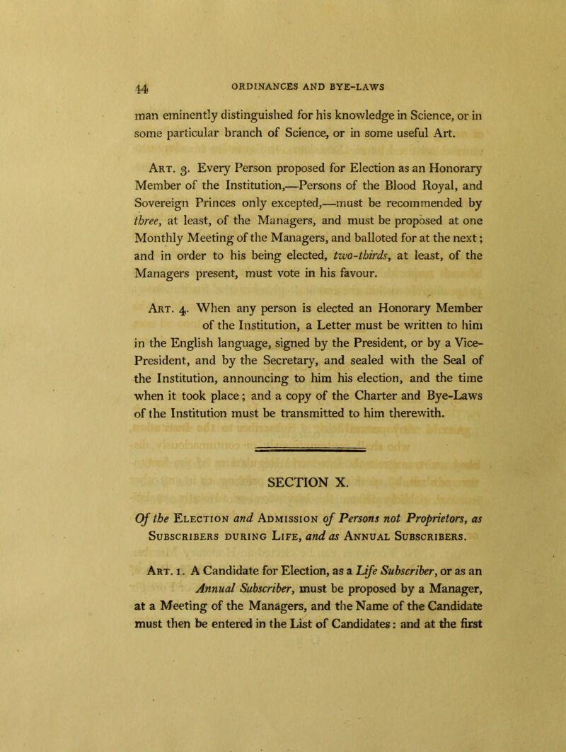 man eminently distinguished for his knowledge in Science, or in some particular branch of Science, or in some useful Art. Art. 3. Every Person proposed for Election as an Honorary Member of the Institution,—Persons of the Blood Royal, and Sovereign Princes only excepted,—must be recommended by three, at least, of the Managers, and must be proposed at one Monthly Meeting of the Managers, and balloted for at the next; and in order to his being elected, two-thirds, at least, of the Managers present, must vote in his favour. ✓ Art. 4. When any person is elected an Honorary Member of the Institution, a Letter must be written to him in the English language, signed by the President, or by a Vice- President, and by the Secretary, and sealed with the Seal of the Institution, announcing to him his election, and the time when it took place; and a copy of the Charter and Bye-Laws of the Institution must be transmitted to him therewith. SECTION X. Of the Election and Admission of Persons not Proprietors, as Subscribers during Life, and as Annual Subscribers. Art. 1. A Candidate for Election, as a Life Subscriber, or as an Annual Subscriber, must be proposed by a Manager, at a Meeting of the Managers, and the Name of the Candidate must then be entered in the List of Candidates: and at the first