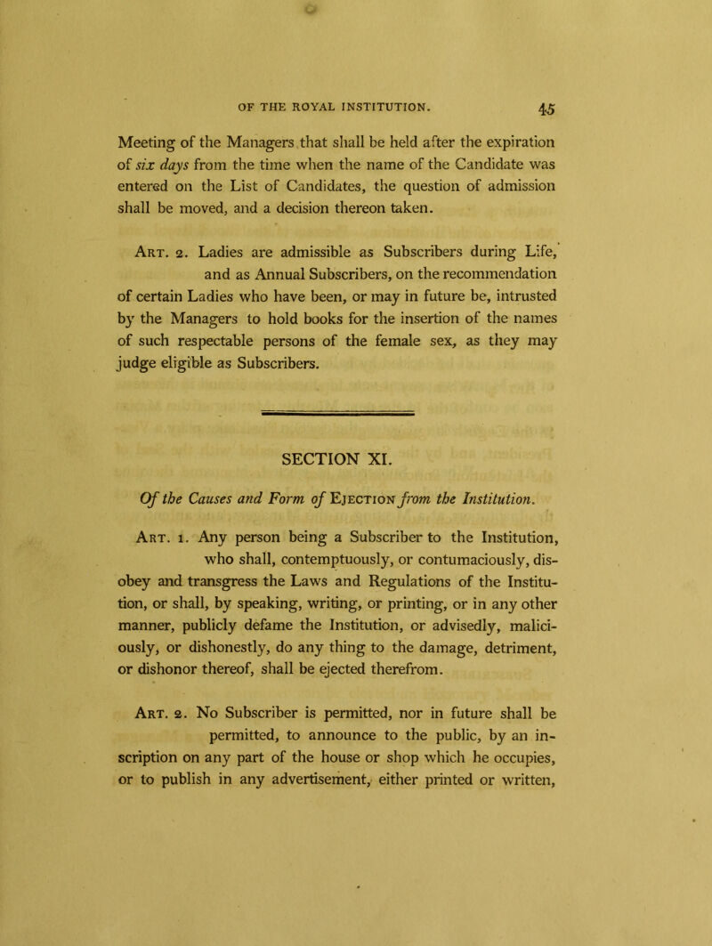 Meeting of the Managers that shall be held after the expiration of six days from the time when the name of the Candidate was entered on the List of Candidates, the question of admission shall be moved, and a decision thereon taken. Art. 2. Ladies are admissible as Subscribers during Life, and as Annual Subscribers, on the recommendation of certain Ladies who have been, or may in future be, intrusted by the Managers to hold books for the insertion of the names of such respectable persons of the female sex, as they may judge eligible as Subscribers. SECTION XI. Of the Causes and Form of Ejection/hwz the Institution. Art. i. Any person being a Subscriber to the Institution, who shall, contemptuously, or contumaciously, dis- obey and transgress the Laws and Regulations of the Institu- tion, or shall, by speaking, writing, or printing, or in any other manner, publicly defame the Institution, or advisedly, malici- ously, or dishonestly, do any thing to the damage, detriment, or dishonor thereof, shall be ejected therefrom. Art. 2. No Subscriber is permitted, nor in future shall be permitted, to announce to the public, by an in- scription on any part of the house or shop which he occupies, or to publish in any advertisement, either printed or written,