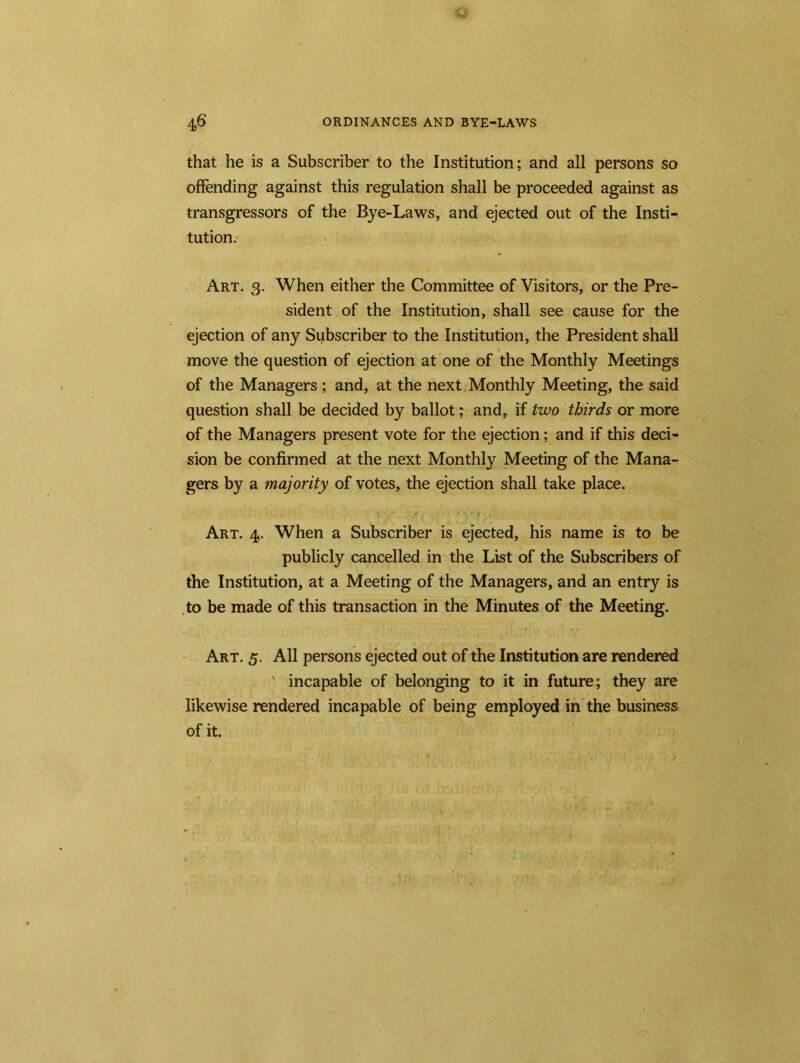 that he is a Subscriber to the Institution; and all persons so offending against this regulation shall be proceeded against as transgressors of the Bye-Laws, and ejected out of the Insti- tution. Art. g. When either the Committee of Visitors, or the Pre- sident of the Institution, shall see cause for the ejection of any Subscriber to the Institution, the President shall move the question of ejection at one of the Monthly Meetings of the Managers ; and, at the next Monthly Meeting, the said question shall be decided by ballot; and, if two thirds or more of the Managers present vote for the ejection; and if this deci- sion be confirmed at the next Monthly Meeting of the Mana- gers by a majority of votes, the ejection shall take place. Art. 4. When a Subscriber is ejected, his name is to be publicly cancelled in the List of the Subscribers of the Institution, at a Meeting of the Managers, and an entry is to be made of this transaction in the Minutes of the Meeting. Art. 5. All persons ejected out of the Institution are rendered ' incapable of belonging to it in future; they are likewise rendered incapable of being employed in the business of it.