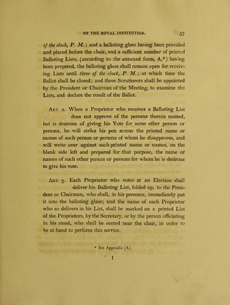 of the clock, P. M.; and a balloting glass having been provided and placed before the chair, and a sufficient number of printed Balloting Lists, (according to the annexed form, A,*) having been prepared, the balloting glass shall remain open for receiv- ing Lists until three of the clock, P. M.; at which time the Ballot shall be closed; and three Scrutineers shall be appointed by the President or Chairman of the Meeting, to examine the Lists, and declare the result of the Ballot. Art. 2. When a Proprietor who receives a Balloting List does not approve of the persons therein named, but is desirous of giving his Vote for some other person or persons, he will strike his pen across the printed name or names of such person or persons of whom he disapproves, and will write over against such printed name or names, on the blank side left and prepared for that purpose, the name or names of such other person or persons for whom he is desirous to give his vote. Art. 3. Each Proprietor who votes at an Election shall deliver his Balloting List, folded up, to the Presi- dent or Chairman, who shall, in his presence, immediately put it into the balloting glass; and the name of each Proprietor who so delivers in his List, shall be marked on a printed List of the Proprietors, by the Secretary, or by the person officiating in his stead, who shall be seated near the chair, in order to be at hand to perform this service. See Appendix (A). ‘ I *