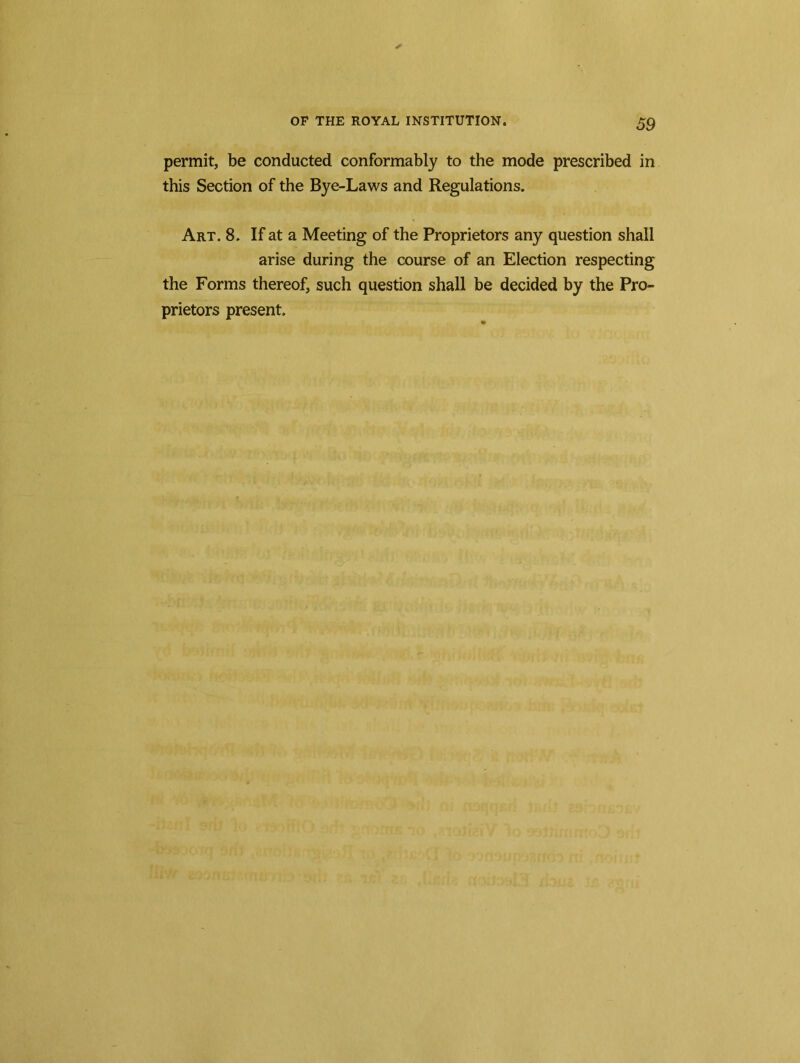 permit, be conducted conformably to the mode prescribed in this Section of the Bye-Laws and Regulations. Art. 8. If at a Meeting of the Proprietors any question shall arise during the course of an Election respecting the Forms thereof, such question shall be decided by the Pro- prietors present.