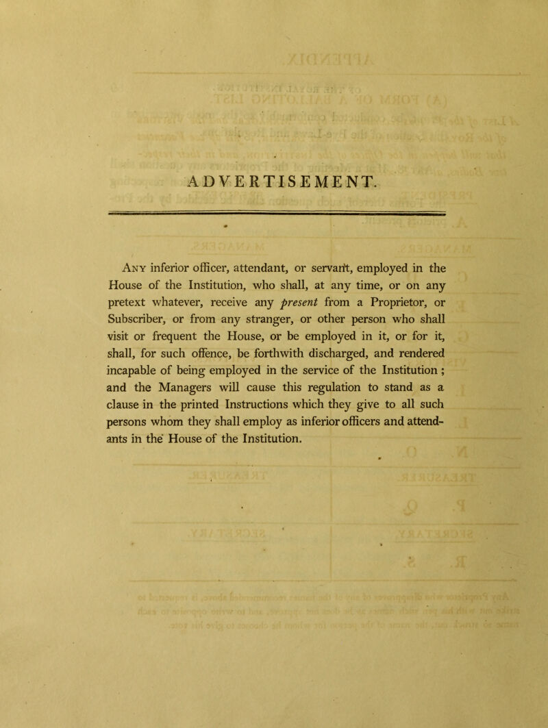 ADVERTISEMENT. Any inferior officer, attendant, or servant, employed in the House of the Institution, who shall, at any time, or on any pretext whatever, receive any present from a Proprietor, or Subscriber, or from any stranger, or other person who shall visit or frequent the House, or be employed in it, or for it, shall, for such offence, be forthwith discharged, and rendered incapable of being employed in the service of the Institution ; and the Managers will cause this regulation to stand as a clause in the printed Instructions which they give to all such persons whom they shall employ as inferior officers and attend- ants in the House of the Institution.