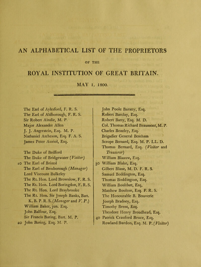 AN ALPHABETICAL LIST OF THE PROPRIETORS OF THE ROYAL INSTITUTION OF GREAT BRITAIN. MAY 1, 1800. The Earl of Aylesford, F. R. S. The Earl of Aldborough, F. R. S. Sir Robert Ainslie, M. P. Major Alexander Allen J. J. Angerstein, Esq. M. P. Nathaniel Atcheson, Esq. F. A. S. James Peter Auriol, Esq. The Duke of Bedford The Duke of Bridgewater ( Visitor) 10 The Earl of Bristol The Earl of Bessborough (Manager) Lord Viscount Bulkeley The Rt. Hon. Lord Brownlow, F. R. S. The Rt. Hon. Lord Boringdon, F. R. S. The Rt. Hon. Lord Braybrooke The Rt. Hon. Sir Joseph Banks, Bart. K. B. P. R. S. (Manager and V. P.) William Baker, jun. Esq. John Balfour, Esq. Sir Francis Baring, Bart. M. P. 20 John Baring, Esq. M. P. John Poole Baratty, Esq. Robert Barclay, Esq. Robert Batty, Esq. M. D. Col. Thomas Richard Beaumont, M. P. Charles Beazley, Esq. Brigadier General Bentham Scrope Bernard, Esq. M. P. LL. D. Thomas Bernard, Esq. (Visitor and Treasurer) William Blaauw, Esq. 30 William Blake, Esq. Gilbert Blane, M. D. F. R. S. Samuel Boddington, Esq. Thomas Boddington, Esq. William Boultbee, Esq, Matthew Boulton, Esq. F. R. S. The Honourable B. Bouverie Joseph Bradney, Esq. Timothy Brent, Esq. Theodore Henry Broadhead, Esq. 40 Patrick Crauford Bruce, Esq. RowlandBurdon, Esq. M. P.(Visitor)