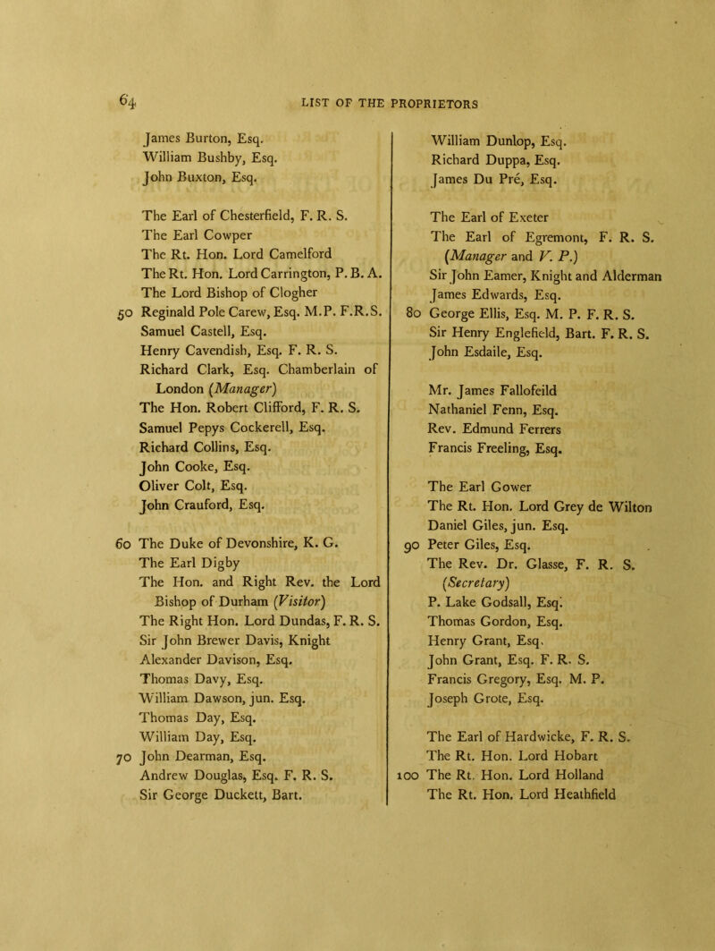 James Burton, Esq. William Bushby, Esq. John Buxton, Esq. The Earl of Chesterfield, F. R. S. The Earl Cowper The Rt. Hon. Lord Camelford TheRt. Hon. Lord Carrington, P.B. A. The Lord Bishop of Clogher 50 Reginald Pole Carew, Esq. M.P. F.R.S. Samuel Castell, Esq. Henry Cavendish, Esq. F. R. S. Richard Clark, Esq. Chamberlain of London (Manager) The Hon. Robert Clifford, F. R. S. Samuel Pepys Cockerell, Esq. Richard Collins, Esq. John Cooke, Esq. Oliver Colt, Esq. John Crauford, Esq. 60 The Duke of Devonshire, K. G. The Earl Digby The Hon. and Right Rev. the Lord Bishop of Durham (Visitor) The Right Hon. Lord Dundas, F. R. S. Sir John Brewer Davis, Knight Alexander Davison, Esq. Thomas Davy, Esq. William Dawson, jun. Esq. Thomas Day, Esq. William Day, Esq. 70 John Dearman, Esq. Andrew Douglas, Esq. F. R. S. Sir George Duckett, Bart. William Dunlop, Esq. Richard Duppa, Esq. James Du Pre, Esq. The Earl of Exeter The Earl of Egremont, F. R. S. (Manager and V. P.) Sir John Earner, Knight and Alderman James Edwards, Esq. 80 George Ellis, Esq. M. P. F. R. S. Sir Henry Englefield, Bart. F. R. S. John Esdaile, Esq. Mr. James Fallofeild Nathaniel Fenn, Esq. Rev. Edmund Ferrers Francis Freeling, Esq. The Earl Gower The Rt. Hon. Lord Grey de Wilton Daniel Giles, jun. Esq. go Peter Giles, Esq. The Rev. Dr. Glasse, F. R. S. [Secretary) P. Lake Godsall, Esq! Thomas Gordon, Esq. Henry Grant, Esq. John Grant, Esq. F. R. S. Francis Gregory, Esq. M. P. Joseph Grote, Esq. The Earl of Hardwicke, F. R. S. The Rt. Hon. Lord Hobart 100 The Rt. Hon. Lord Holland The Rt. Hon. Lord Heathfield