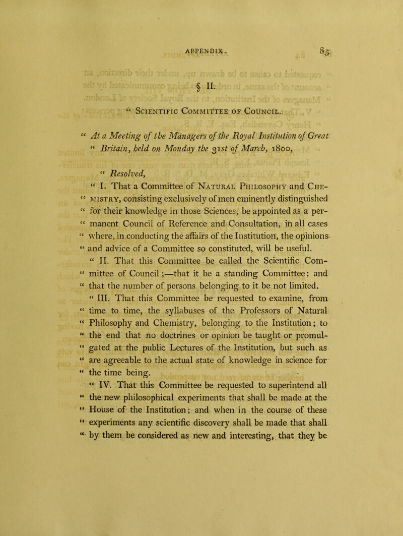 § I*- “ Scientific Committee of Council,. sc At a Meeting of the Managers of the Royal Institution of Great “ Britain, held on Monday the 31 st of March, 1800, “ Resolved, “ I. That a Committee of Natural Philosophy and Che- “ mistry, consisting exclusively of men eminently distinguished “ for their knowledge in those Sciences, be appointed as a per- “ manent Council of Reference and Consultation, in all cases “ where, in conducting the affairs of the Institution, the opinions “ and advice of a Committee so constituted, will be useful. “ II. That this Committee be called the Scientific Com- “ mittee of Council;—that it be a standing Committee; and “ that the number of persons belonging to it be not limited. “ III. That this Committee be requested to examine, from “ time to time, the syllabuses of the Professors of Natural “ Philosophy and Chemistry, belonging to the Institution; to u the end that no doctrines or opinion be taught or promul- “ gated at the public Lectures of the Institution, but such as “ are agreeable to the actual state of knowledge in science for “ the time being. “ IV. That this Committee be requested to superintend all “ the new philosophical experiments that shall be made at the “ House of the Institution; and when in the course of these “ experiments any scientific discovery shall be made that shall “ by. them be considered as new and interesting, that they be