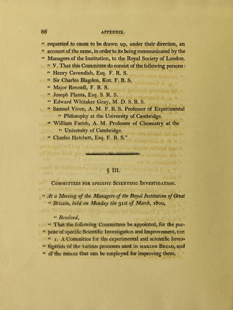 ** requested to cause to be drawn up, under their direction, an u account of the same, in order to its being communicated by the “ Managers of the Institution, to the Royal Society of London. “ V. That this Committee do consist of the following persons: “ Henry Cavendish, Esq. F. R. S. “ Sir Charles Blagden, Knt. F. R. S. “ Major Rennell, F. R. S. “ Joseph Planta, Esq. S. R. S. “ Edward Whitaker Gray, M. D. S. R. S. “ Samuel Vince, A. M. F. R. S. Professor of Experimental “ Philosophy at the University of Cambridge. “ William Farish, A. M. Professor of Chemistry at the “ University of Cambridge. “ Charles Hatchett, Esq. F. R. S.” § ni. Committees for specific Scientific Investigation. “ At a Meeting of the Managers of the Royal Institution of Great “ Britain, held on Monday the 31 st of March, 1800, “ Resolved, “ That the following Committees be appointed, for the pur- « pose of specific Scientific Investigation and Improvement, viz: “ 1. A Committee for the experimental and scientific Inves- « tigation of the various processes used in making Bread, and “ of the means that can be employed for improving them.