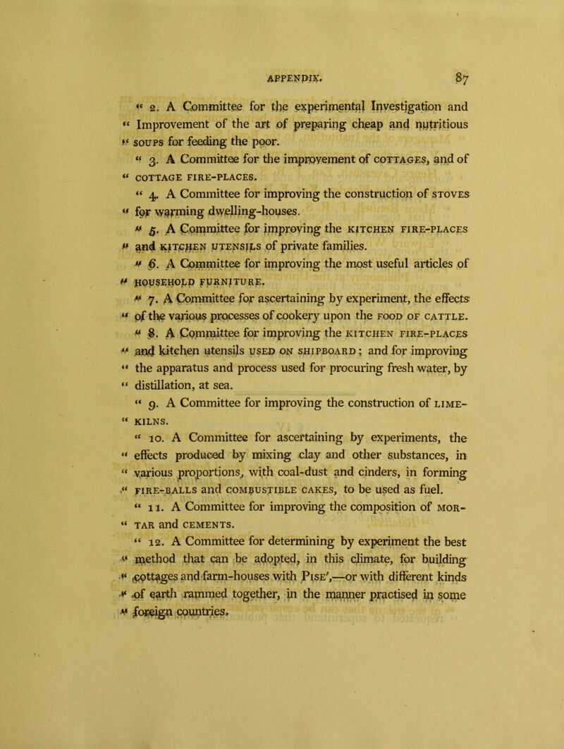 “ 2. A Committee for the experimental Investigation and « Improvement of the art of preparing cheap and nutritious m soups for feeding the poor, « 3. A Committee for the improvement of cottages, and of « COTTAGE FIRE-PLACES. “ 4,. A Committee for improving the construction of stoves « for warming dwelling-houses. *f 5. A Committee for improving the kitchen fire-places *t and kitchen utensjjls of private families. *t 6. A Committee for improving the most useful articles of ft HOUSEHOLD FURNITURE. tt 7. A Committee for ascertaining by experiment, the effects- ** of the various processes of cookery upon the food of cattle. ft 8. A Committee for improving the kitchen fire-places “ .and kitchen utensils used on shipboard; and for improving “ the apparatus and process used for procuring fresh water, by “ distillation, at sea. “ 9. A Committee for improving the construction of lime- “ KILNS. “ 10. A Committee for ascertaining by experiments, the “ effects produced by mixing clay and other substances, in « various proportions, with coal-dust and cinders, in forming fire-balls and combustible cakes, to be used as fuel. “ 11. A Committee for improving the composition of mor- “ tar and cements. “ 12. A Committee for determining by experiment the best v method that can be adopted, in this climate, for building pottages and farm-houses with Pise',—or with different kinds <of earth rammed together, in the manner practised in some foreign countries.