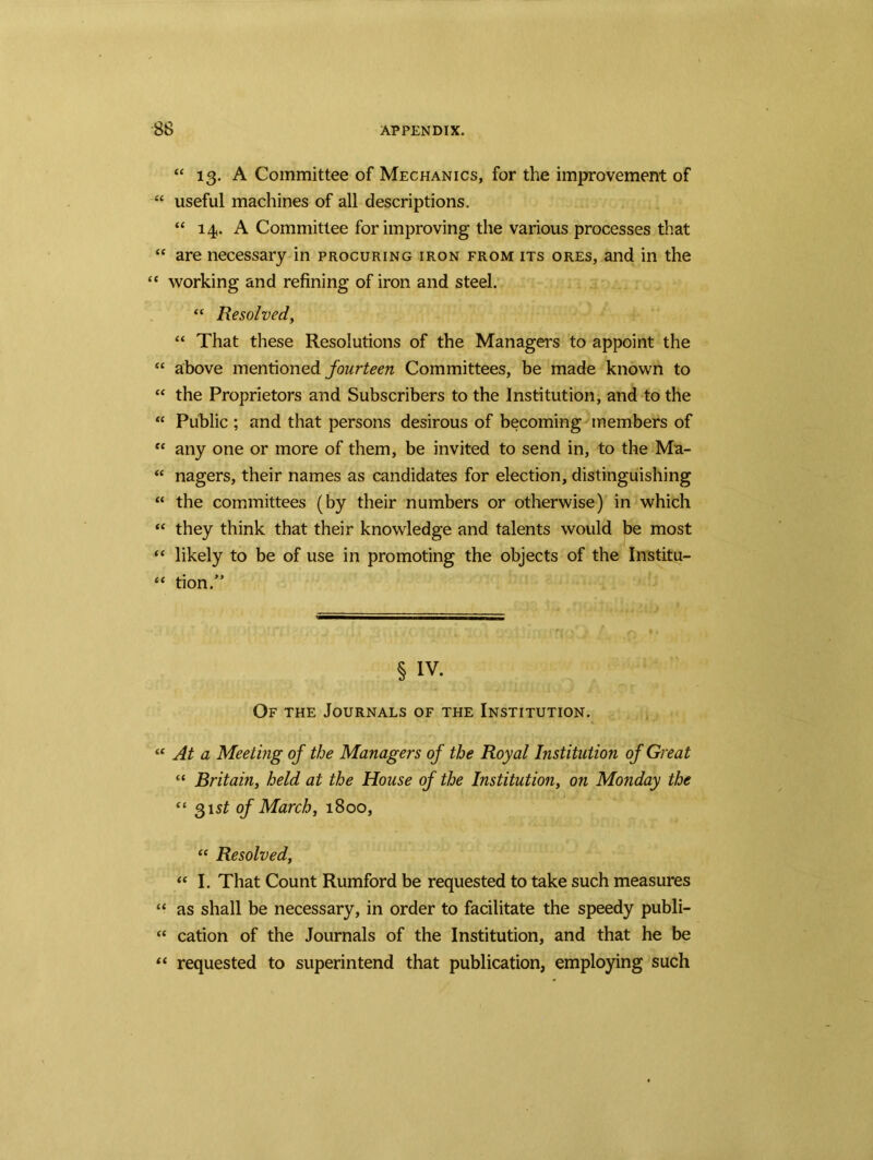 “ 13. A Committee of Mechanics, for the improvement of “ useful machines of all descriptions. “ 14. A Committee for improving the various processes that “ are necessary in procuring iron from its ores, and in the “ working and refining of iron and steel. “ Resolved, “ That these Resolutions of the Managers to appoint the “ above mentioned fourteen Committees, be made known to “ the Proprietors and Subscribers to the Institution, and to the “ Public ; and that persons desirous of becoming members of “ any one or more of them, be invited to send in, to the Ma- “ nagers, their names as candidates for election, distinguishing “ the committees (by their numbers or otherwise) in which “ they think that their knowledge and talents would be most “ likely to be of use in promoting the objects of the Institu- “ tion/* § IV. Of the Journals of the Institution. “ At a Meeting of the Managers of the Royal Institution of Great cc Britain, held at the House of the Institution, on Monday the “ 31$^ of March, 1800, “ Resolved, “ I. That Count Rumford be requested to take such measures “ as shall be necessary, in order to facilitate the speedy publi- “ cation of the Journals of the Institution, and that he be “ requested to superintend that publication, employing such