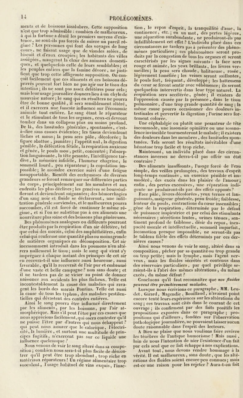 nieiifs et lie boissons insalubres. Cette supposition n’est que trop admissible : combien de malheureux, à qui la fortune a dénié les premiers moyens d’exis- tence, ne sont-ils pas forcés de suivre un pareil ré- {jime ; Les personnes qui font des voyages de long cours, ne laisatit usage que de viandes salées, de biscuit cl deaux croiqdesj les habitants des villes assiégées, mangeant la chair des animaux domesti- ques, et quehjuelois celle de leurs semblables j et les peuples entiers que la famine dévore, ne justi- üent que trop cette aflligeante supposition. On con- çoit facilement que ces aliments et ces boissons dé- pravés j)euvent fort bien ne pas agir sur le tissu des intestins ; ils ne sont j»as assez délétères pour cela j mais leurusage journalier donnera lieu à un chylede mauvaise nature; le sang qui en résultera ne pourra Être de bonne qualité, il sera sensiblement altéré, et il exercera une funeste influence sur l’économie animale tout entière. Le sang étant le réparateur et le stimulant de tous les organes, ceux-ci devront tomber dans un collapsus plus ou moins profond. De là, «les lassitudes générales, spontanées, c'est- à-dire sans causes évidentes; les tissus deviendront lâches et mous; la peau sera pâle, décolorée; la ligure abattue , jaunâtre ; l’appetit nul, la digestion j)énible, la défécation fétide, la respiration anxieuse et gênée, le pouls mou , petit, concentré; l’absorp- tion languissante, la tête pesante, l’intelligence tar- dive, la mémoire infidèle, l’humeur chagrine, le sommeil lourd, peu réparateur; la copidalion im- possible; le moindre exercice suivi d’une fatigue insupportable. Dientôt des ecchymoses «le diverses grandeurs se feront remaiapicr sur difl’érenles parties du corps, princijialement sur les membres et aux endroits les plus déclives ; les gencives se boursôuf- lleront et deviendront saignantes; des hémorrhagies d’un sang noir et fluide se déclareront, une infil- tration générale survieiulra, elle malheureux pourra succomber, s’il est forcé de continuer le même ré- gime, et si l’on ne substitue pas à ces aliments une nourriture plus saine et des boissons plus généreuses. Des phénomènes analogues ou différents pourront être produits par la respiration d’un air délétère, tel que celui des marais, celui des amphithéâtres, enfin celui qui renferme une quantité plusou moinsgrande de matières organiques en décomposition. Cet air incessamment introduit dans les poumons n’en alté- rera nullement le tissu ; mais le sang qui vient s’y imprégner à chaque instant des principes de cet air en recevra-t-il une influence aussi heureuse , aussi favorable, qu’il la recevrait de l’air pur et embaumé il’une vaste et belle campagne? non sans doute; et il ne tardera pas de se vicier au point de donner naissance aux accidents les plus fâcheux. Telle est incontestablement la cause des maladies qui rava- gent les bords des marais Pontins. Telle est aussi la cause de tous les typhus, des maladies pestilen- tielles qui dévastent «U;s contrées entières. Ainsi le sang pourra être influencé directement par les :diments, par les boissons, par l’air at- mosphérique. Mais s’il peut l’être par ces causes que nous apprécions facilement,qui osera contester qu’il ne puisse l'ètre par il’autres qui nous échappent ? qui peut nous assurer que le calorique, l’électri- cité, la lumière, et surtout une multitude de prin- cijics fugitifs, n’exercent pas sur ce liquide une influence quelconque ? Nous venons de voir le sang altéré dans sa compo- sition; combien nous sera-t-il plus facile de démon- trer (ju’il peut être trop abondant, trop riche en matériaux réparateurs ! Un régime alimentaire trop suoculcnl, l'usage habituel de vins exquis, l’inac- tion, le repos d’esprit, la tranquillité d’ame, la continence, etc.; en un mot, des pertes légères, une réparation surabondante, ne produiront-ils pas infailliblement cet effet ? L’individu placé dans ces circonstances ne tardera pas â présenter des phéno- mènes particuliers ; ces phénomènes seront pro- duits f)ar la congestion de tous les organes et seront caractérisés par les signes suivants : la face sera rouge et animée, les yeux brillants, les lèvres ver- meilles; la peau sera chaude, halitueuse, rosée, légèrement tuméfiée ; les veines seront saillantes, le pouls fort, fréquent, développé; les battemens du cœur se feront sentir avec véliémence; ils seront quelquefois intervertis dans leur type naturel. La respiration sera accélérée, gênée; il existera de l’oppression causée par la présence , dans le tissu pulmonaire, d'une trop grande quantité «le sang ; la même cause pourra occasionner des douleurs in- testinales et pervertir la digestion ; l’urine sera for- tement colorée. Une céphalalgie ou plut«it une pesanteur de tête incommoile, une insomnie opiniâtre ou une somno- lence invincible tourmenteront le malade ; il existera des douleurs dans les membres , des lassitudes spon- tanées. Tels seront les résultats inévitables d’une hématose trop facile et trop riche. Maintenant, un individu placé dans des circon- stances inverses ne devra-t-il pas offrir un état contraire ? Des aliments insuffisants, l’usage forcé de l’eau simple, des veilles prolongées, des travaux d’esprit long-temps continués , un exercice pénible et im- modéré, des excès dans les plaisirs de l’amour; enfin , des pertes excessives, une réjiaration indi- gente ne produiront-ils pas des effets opposés ? Face pâle, lèvres décolorées , yeux ternes et lan- guissants, maigreur générale, peau froide; faiblesse, lenteur du pouls, contractions du cœur insensibles; gêne de la respiration, déterminée par le défaut de puissance inspiratrice et par celui des stimulants nécessaires ; sécrétions lentes, urines ténues, sen- timent profond de faiblesse, désir du repos, inca- pacité morale et intellectuelle, sommeil imparfait, locomotion presque impossible, ne seront-ils pas le tableau fidèle des effets déterminés par ces der- nières causes? Ainsi nous venons de voir le sang, altéré dans sa composition, pécher par sa quantitéou trop grande ou trop petite; mais la lymphe, mais l’agent ner- veux , mais les fluides sécrétés et contenus dans des réservoirs particuliers, par quel privilège se- raient-ils à l’abri des mêmes altérations, du même excès, du même défaut? Concluons qu’il faut reconnaître que nos fluides peuvent être primitivement malades. Lorsque nous écrivions ce paragraphe, MM. Leu- det, Girard, Magendie, Bouillaïul, n’avaient point encore tenté leurs expériences sur les alterations du sang; ces travaux sont cités dans le courant de cet ouvrage ; ils confirment par des faits positifs les propositions exposées dans ce paragraphe ; pro- positions qui d’ailleurs , fondées sur l’observation pathologique journalière, ne pouvaient laisser aucun doute raisonnable dans l’esprit des lecteurs. A Dieu ne plaise que nous voulions faire revivre les ténèbres de l’antique humoiisme ! Mais aussi , loin de nous l’intention de nier l’existence d’un fait j)ar cela seul que ce fait échappe à nos explications. Avant tout, nous devons rendre hommage à la vérité. Il est malheureux, sans doute, que les alté- rations des fluides soient encore peu connues; mais est-ce une raison pour les rejeter ? Aura-t-on fait