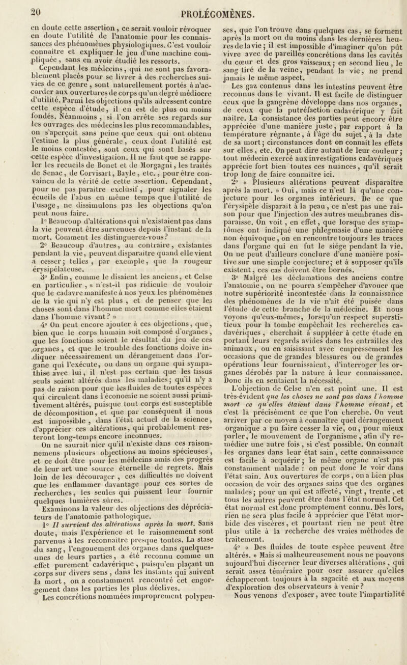 en doute cette assertion, ce serait vouloir révoquer en doute l’utilité de l’anatomie pour les connais- sances des phénomènes physiologiques. C’est vouloir eonnaitre et expliquer le jeu d’une machine com- pliquée , sans en avoir étudié les ressorts. Cependant les médecins, qui ne sont pas favora- blement placés pour se livrer à des recherches sui- vies de ce genre , sont naturellement portés à n’ac- corder aux ouvertures de corps qu’un degré médiocre tl’utilité. Parmi les objections qu’ils adressent contre cette espèce d’étude, il en est de plus ou moins tondés. Néanmoins , si l’on arrête ses regards sur les ouvrages des médecins les plus recommandables, on s’aperçoit sans peine que ceux qui ont obtenu l’estime la plus générale, ceux dont l’utilité est le moins contestée, sont ceux qui sont basés sur cette espèce d’investigalion. 11 ne faut que se rappe- ler les recueils de Bonet et de Morgagui, les traités de Senac, de Corvisart, Bayle, etc., pour être con- vaincu de la vérité de cette assertiou. Cependant, pour ne pas paraître exclusif, pour signaler les écueils de l’abus en même temps que l’utilité de l’usage, ne dissimulons pas les objections qu’on peut nous faire. 1 Beaucoup d’altérations qui n’existaient pas dans la vie peuvent être survenues depuis l’instant de la mort. Comment les distinguerez-vous ? 2“ Beaucoup d’autres, au contraire, existantes pendant la vie, peuvent tlisparaitre quand elle vient a cesser J telles, par e.xemple, que la rougeur érysipélateuse. ’à° £nhn, comme le disaient les anciens, et Celse en particulier , « n’est-il pas ridicule de vouloir que le cadavre manifeste à nos yeux les phénomènes de la vie qui n’y est plus , et de penser que les choses sont dans l’homme mort comme elles étaient dans l’homme vivant? » 4“ ün peut encore ajouter à ces objections, que, bien que le corps humain soit composé d’organes , que les fonctions soient le résultat du jeu de ces .organes , et que le trouble des fonctions doive in- -diquer nécessairement un dérangement dans l’or- gane qui l’exécute, ou dans un organe qui sympa- thise avec lui, il n’est pas certain que les tissus seuls soient altérés dans les inalailiesj quil n’y a pas de raison pour que leslluitles de toutes espèces qui circulent dans 1 économie ne soient aussi primi- tivement altérés, puis({ue tout corps est susceptible de décomposition, et que par conséquent il nous est impossible , dans 1 état actuel de la science, d’apprécier ces alterations, qui probablement res- teront long-temps encore inconnues. On ne saurait nier qu'il n’existe dans ces raison- nemens plusieurs objections au moins spécieuses , et ce doit être pour les médecins amis des progrès de leur art une source éternelle de regrets. Mais loin de les décourager , ces dilhcullés ne doivent que les enflammer davantage pour ces sortes de recherches, les seules qui puissent leur lournir quelques lumières sûres. Examinons la valeur des objections des déprécia- teurs de l’anatomie pathologique. 1® Il survient des altérations après la mort. Sans doute, mais l’expérience et le raisonnement sont parvenus à les reconnaître presque toutes. La stase du sang, l’engouement des organes dans quelques- unes de leurs parties, a été reconnu comme un effet purement cadavérique , puisqu’on plaçant un corps sur divers sens , dans les instants qui suivent la mort, on a constamment rencontré cet engor- gement dans les parties les plus déclives. Les concrétions nommées improprement polypcu- ses, que l’on trouve dans quelques cas, se forment api’ès la ruort ou du moins dans les dernières heu- res de la vie j il est impossible d’imaginer qu’on pût vivre avec de pareilles concrétions dans les cavités du cœur et des gros vaisseaux; en second lieu, le sang tiré de là veine, pendant la vie, ne prend jamais le même aspect. Les gaz contenus dans les intestins peuvent être reconnus dans le vivant. Il est facile de distinguer ceux que la gangrène développe dans nos organes, de ceux que la putréfaction cadavérique y fait naître. La consistance des parties peut encore être appréciée d’une manière juste, par rapport à la teuqiérature régnante, à l’âge du sujet, à la date de sa mort ; circonstances dont on connaît les effets sur elles, etc. On peut dire autant de leur couleur; tout médecin exercé aux investigations cadavériques apprécie fort bien toutes ces nuances, qu’il serait tiop long de faire connaître ici. 2“ « Plusieurs altérations peuvent disparaître après la mort. » Oui, mais ce n’est là qu’une con- jecture pour les organes intérieurs. l)e ce que l’érysipèle disparait à la peau, ce n’est pas une rai- son pour que l’injection îles autres membranes dis- paraisse. On voit, en effet, que lorsque des symp- tômes ont indiqué une phlegmasie d’une manière non équivoque, on en rencontre toujours les traces dans l’organe qui en fut le siège pendant la vie. On ne peut d’ailleurs conclure d’une manière posi- tive sur une simple conjecture; et à supposer qu’ils existent, ces cas doivent être bornés. 3“ Malgré les déclamations des anciens contre l’anatomie, on ne pourra s’empêcher d’avouer que notre supériorité incontestée dans la connaissance des phénomènes de la vie n’ait été puisée dans l’étude de cette branche de la médecine. Et nous voyons qu’eux-mêmes, lorsqu’un respect supersti- tieux pour la tombe empêchait les recherches ca- davéri(jues , cherchait à suppléer à cette étude en portant leurs regards avides dans les entrailles des animaux, ou en saisissant avec empressement les occasions que de grandes blessures ou de grandes opérations leur fournissaient, d’interroger les or- ganes dérobés par la nature à leur connaissance. l)onc ils en sentaient la nécessité. L’objection de Celse n’en est point une. Il est très-évident que les choses ne sont pas dans l homme mort ce quelles étaient dans l’homme vivant, et c’est là précisément ce que l’on cherche. On veut arriver par ce moyen à connaître quel dérangement organique a pu faire cesser la vie, ou, pour mieux parler, le mouvement de l’organisme, afin d’y re- médier une autre fois, si c’est possible. On connaît les organes dans leur état sain, cette connais.sance est facile à acquérir ; le même organe n’est pas constamment malade : on peut donc le voir dans l’état sain. Aux ouvertures de corps, on a bien plus occasion de voir des organes sains que des organes malades; pour un qui est affecté, vingt, trente, et tous les autres peuvent être dans 1 état normal. Cet état normal est donc promptement connu. Dès lors, rien ne sera plus facile à apprécier que l’état mor- bide des viscèi'es, et pourtant rien ne peut être plus utile à la recherche des vraies méthodes de traitement. 4® « Des fluides de toute espèce peuvent être altérés. « Mais si malheureusement nous ne pouvons aujourd’hui discerner leur diverses altérations, qui serait assez téméraire pour oser assurer qu’elles échapperont toujours à la sagacité et aux moyens d’exploration des observateurs à venir ? Nous venons d’exposer, avec toute l’impartialité