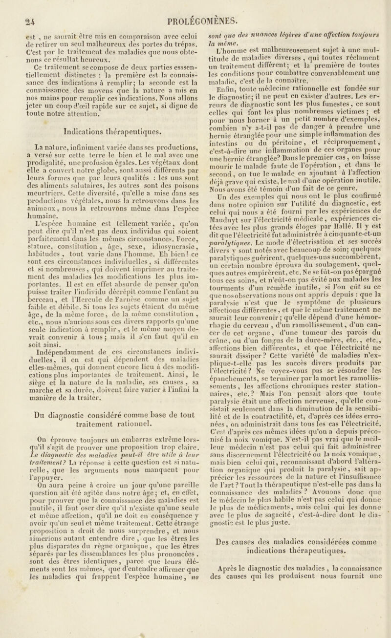 est , no snurait être mis en comparaison avec celui (le retirer nn seul malheureux des portes du trépas. C’est par le traitement des maladies que nous obte- nons ce résultat heureux. Ce traitement se compose de deux parties esssen- liellement distinctes : la première est la connais- sance des indications à remplir; la seconde est la connaissance des moyens que la nature a mis en nos mains pour remplir ces indications. Nous allons jeter un coup d’œil rapide sur ce sujet, si dijjne de toute notre attention. Indications ihérapentiques. La nature, infiniment variée dans ses productions, a versé sur cette terre le bien et le mal avec une prodigalité, une profusion égales. Les végétaux dont elle a couvert notre globe, sont aussi dificrents par leurs formes que par leurs cpialités : les uns sont des aliments salutaires, les autres sont des poisons meurtriers. Cette diversité, qu’elle a mise dans ses productions végétales, nous la retrouvons dans les animaux, nous la retrouvons même dans l’espèce humaine. L’espèce humaine est tellement variée, qu’on peut dire qu’il n’est pas deux individus qui soient parfaitement dans les mêmes circonstances. Force, stature, constitution , âge, sexe, idiosyncrasie, habitudes , tout varie dans l’homme. Eh bien! ce sont ces circonstances individuelles, si difl'érentes et si nombreuses, qui doivent imprimer au traite- ment des maladies les modifications les plus im- portantes. Il est ou effet absurde de penser qu’on Puisse traiter l’iiutividu décrépit comme l’enfant au perccau , et l'IIercule de Farnèse comme un sujet faible et débile. Si tous les sujets étaient du même âge, de la même force, de la même constitution , etc., nous n’aurions sous ces divers rap[)oi ts qu’une seule indication â remplir, et le même moyen de- vrait convenir ù tous ; mais il s’en faut qu’il en soit ainsi. Indépendamment de ces circonstances indivi- duelles, il en est qui dépendent des maladies elles-mêmes, qui donnent encore lieu â des modifi- cations plus importantes de traitement. Ainsi, le siège et la nature de la maladie, ses causes , sa marche et .sa durée, doivent faire varier à l’infini la manière de la traiter. Du diagnostic considéré comme base de tout traitement rationnel. On éprouve toujours un embarras extrême lors- qu’il s’agit de prouver une proposition trop claire. Le diarjnostic des maladies peut-il être utile et leur traitement? La réponse â cette question est si natu- relle, que les arguments nous manquent pour l’appuyer. On aura peine à croire un jour qu’une pareille question ait été agitée dans notre âge; et, en effet, pour juouver que la connaissance des maladies est inutile, il faut oser dire qu’il n’existe qu'une seule et même affection, qu’il ne doit en conséquence y avoir qu’un seul et même traitement. Cette étrange proposition a droit de nous surprendre, et nous aimerions autant entendre dire , que les êtres les plus disparates du règne organique, que les êtres séparés par les dissemblances les plus prononcées . sont des êtres identiques, parce que leurs élé- ments sont les mêmes, (jue d'entendre affirmer que les maladies qui frappent l’espèce humaine, ne sont que des nuances légères d’une affection toujours la même. L’homme est malheureusement sujet à une mul- titude de maladies diverses , qui toutes réclament nn traitement différent; et la première de toutes les conditions pour combattre convenablement une maladie, c’est de la connaître. Enfin, toute médecine rationnelle est fondée sur le diagnostic; il ne peut en exister d’autres. Les er- reurs de diagnostic sont les plus funestes, ce sont celles qui font les plus nombreuses victimes ; et pour nous borner à un petit nombre d’exemples, combien n’y a-t-il pas de danger à prendre une hernie éti’angléc pour une simple inflammation des intestins ou du péritoine, et réciproquement, c’est-à-dire une inflammation de ces organes pour une hernie étranglée? Dans le premier cas, on laisse mourir le malade faute de 1 operation , et dans^ le second , on tue le malade en ajoutant a 1 affection déjà grave qui existe, le mal d’une opération inutile. Nous avons été témoin d’un fait de ce genre. Un des exemples qui nous ont le plus confirme dans notre opinion sur l’utilité du diagnostic, est celui qui nous a été fourni par les expériences de Wauduyt sur l’électricité médicale, expériences ci- tées avec les plus grands éloges par Ilallé. Il y est dit que l’électricité fut administrée à cinquante-et-un paralytiques. Le mode d'électrisation et ses succès divei’s y sont notés avec beaucoup de soin; quelques paralytiques guérirent, quelques-uns succombèrent, un certain nombre éprouva du soulagement, quel- ques autres empirèrent, etc. Ne se fût-on pas épargné tous ces soins, et n’eût-on pas évité aux malades les tourments d’un remède inutile, si l’on eut su ce que nosobservations nous ont appris depuis : que la paralysie n’est que le sympt()me de plusieurs affections différentes, et que le même traitement ne saurait leur convenir ; qu’elle dépend d’une hémor- rhagie du cerveau , d’un ramollissement, d’un can- cer de cet organe, d’une tumeur des parois du crâne, ou d’un fongus de la dure-mère, etc., etc., affections bien différentes, et que l’électricité ne saurait dissiper? Cette variété de maladies n’ex- plique-t-elle pas les succès divers produits par l’électricité? Ne voyez-vous pas se résoudre les épanchements, se terminer par la mort les ramollis- sements , les affections chroniques rester station- naires, etc.? Mais l’on pensait alors que toute paralysie était une affection nerveuse, qu’elle con- sistait seulement dans la diminution de la sensibi- lité et de la contractilité, et, d’après ces idées erro- nées, on administrait dans tous les cas l’électricité. C’es^ d’après ces mêmes idées qu’on a depuis préco- nisé 1a noix vomique. N’est-il pas vrai que le meil- leur médecin n’est pas celui qui fait administrer sans discernement l’électricité ou la noix vomique, mais bien celui qui, reconnaissant d’abord l’altéra- tion organique qui produit la paralysie, sait ap- précier les ressources de la nature et l’insuffisance de l’art? Tout la thérapeutique n’est-elle pas dans la connaissance des maladies ? Avouons donc que le médecin le plus habile n’est pas celui qui donne le plus de médicaments, mais celui qui les donne avec le plus de sagacité, c’est-à-dire dont le dia- gnostic est le plus juste. Des causes des maladies considérées comme indications thérapeutiques. Après le diagnostic des maladies , la connaissance des causes qui les produisent nous fournit une