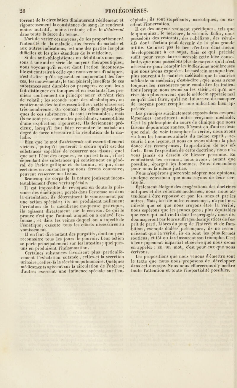 torrent de la circulation diminueront réellement et rigoureusement la consistance du sang, le rendront moins nutritif, moins irritant,' elles le délaieront dans toute la force du terme. L’art de varier ces moyens, de les proportionner à l’intensité de la maladie, aux forces du malade et aux autres indications, est une des parties les plus dilliciles et les plus étendues de la médecine. Si des anti-phlogistiques ou débilitants nous pas- sons à une autre série de moyens thérapeutiques, nous voyons qu’il en est dont l’action incontesta- ble est contraire à celle que nous venons d’indiquer, c’est-à-dire qu’ils agissent en augmentant les for- ces, les mouvements, le ton général; les effets de ces substances sont durables ou passagers, ce qui les a fait distinguer en toniques et en excitants. Les pre- miers contiennent un principe amer et n’ont rien de volatil ; les seconds sont des alcoholiques , ou contiennent des huiles essentielles : cette classe est très-nombreuse. On connaît les effets physiologi- ques de ces substances, ils sont irrécusables , mais ils ne sont pas, comme les précédents, susceptibles d’une explication rigoureuse. Ils deviennent pré- cieux, lorsqu’il faut faire remonter le malade au degré de force nécessaire à la résolution de la ma- ladie. Bien que le mot d'astringents soit essentiellement vicieux, puisqu’il porterait à croire qu’il est des substances capables de resserrer nos tissus, quel que soit l’état des organes , ce qui est faux , il est cependant des substances qui contiennent en géné- ral de l’acide gallicjuc et du tannin, et qui, dans certaines circonstances que nous ferons connaître, peuvent resserrer nos tissus. Beaucoup de corps de la nature jouissent incon- testablement d’une vertu spéciale. Il est impossible de révoquer en doute la puis- sance des émétiques; portés dans l'estomac ou dans la circulation, ils déterminent le vomissement par une action spéciale ; ils ne produisent nullement l’irritation de la membrane muqueuse gastrique, ils agissent directement sur le cerveau. Ce qui le prouve c’est que l’animal auquel on a enlevé l’es- tomac , et dans les veines duquel on a injecté de l’émétique, exécute tous les ellorts nécessaires au vomissement. Il en faut dire autant des purgatifs, dont on peut reconnaître tous les jours le pouvoir. Leur action se porte principalement sur les intestins; quelque.s- uns en produisent l’inflammation. Certaines substances favorisent plus particuliè- rement l’e.xhalation cutanée , celles-ci la sécrétion urinaire ; celles-là la .sécrétion pulmonaire. Quelques médicaments agissent sur la circulation de l’utérus; d’autres exercent une influence spéciale sur l’en- céphale; ils sont stupéfiants, narcotiques, ou ex- citent l’innervation. II est des moyens vraiment spécifiques, tels que le quinquina, le mercure, la vaccine. Enfin, nous possédons des vésicants, des rubéfians, des révul- sifs dont l’action peut devenir de la plus grande utilité. Ce n’est pas le lieu d’entrer dans aucun développement à ce sujet. Mais ce qui précède suffit pour vous faire concevoir cette idée conso- lante, que nous possédons plus de moyens qu’il n’est nécessaire pour remplir les indications nombreuses que nous avons exposée.s. Le médecin manque bien plus souvent à la matière médicale que la matière médicale au médecin; c’est-à-dire, que nous avons toujours les ressourees pour combattre les indica- tions lorsque nous avons su les saisir , et qu’il ar- rive bien plus souvent que le médecin apprécie mal ce qu’il faut faire, qu’il ne lui arrive de manquer de moyens pour remplir une indication bien ap- préciée. Les principes succinctement exposés dans ces pro- légomènes constituent notre croyance médicale. C’est la philosophie du cours de clinique que nous faisons depuis onze années. N’ayant eu d’autre désir que celui de voir triompher la vérité, nous» avons vu tous les hommes animés du même esprit, ac- courir à nos leçons, et nous en avons obtenu la plus douce des récompenses, l’approbation de nos ef- forts. Dans l’exposition de cette doctrine, nous n’a- vons jamais eu dessein de blesser personne. En combattant les erreurs , nous avons, autant que possible, épargné les hommes. Nous demandons pour nous la même justice. Nous n’espérons guère voir adopter nos opinions, quelque convaincu que nous soyons de leur cer- titude. Également éloigné des exagérations des doctrines antiques et des réformes modernes, nous nous at- tendons à être repoussé et par les unes et par les autres. Mais, fort de notre conscience, n’ayant ma- nifesté que ce que nous croyons être la vérité, nous espérons que les jeunes gens, plus équitables que ceux qui ont vieilli dans les préjugés, nous dé- dommageront par leurs suffrages des injustices de l’e.s- prit de parti. Libres du joug de l’intérêt et de l’am- bition , exempts d’idées préconçues, ils ne recon- naissent que la vérité, ils en sont les plus fermes soutiens, et tôt ou tard assurent son triomphe. C’est à leur jugement impartial et sévère que nous osons en appeler : en un mot, c’est pour eux que nous écrivons. Les propositions que nous venons d’émettre sont le texte que nous nous proposons de développer dans cet ouvrage. Nous nous efforcerons d’y mettre toute l’attention et toute l’impartialité possibles.