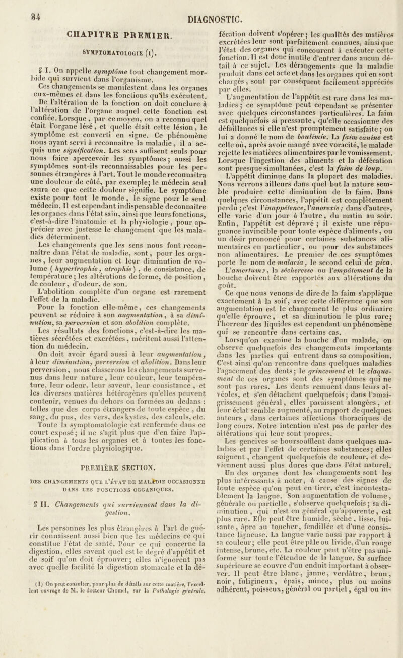 CHAPITRE PREMIER, SYMPTOMATOLOGIE (l). SI, Oti appelle symptôme tout changement mor- liiJe qui survient dans l’organisme. Ces changements se manifestent dans les organes cux-memes et dans les fonctions qu’ils exécutent. De l’.altéralion de la fonction on doit conclure à l’alteration de l’organe auquel cette fonction est confiée. Lorsque , par cemoyen, on a reconnu quel était l’organe lésé, et quelle était cette lésion, le symptôme est converti en signe. Ce phénomène nous ayant servi à reconnaître la maladie, il a ac- quis une signification. Les sens suffisent seuls pour nous faire apercevoir les symptômes; aussi les symptômes sont-ils reconnaissables pour les per- .sonnes étrangères à l’art. Tout le monde reconnaîtra une douleur de côté, par exemple; le médecin seul saura ce que cette douleur signifie. Le symptôme existe pour tout le monde, le signe pour le seul médecin. Il est cependant indispensable deconnaître les organes dans l'état sain, ainsi que leurs fonctions, c’est-à-dire l’anatomie et la physiologie , pour ap- précier avec justesse le changement que les mala- dies déterminent. Les changements que les sens nous font recon- naître dans l’état de maladie, sont, pour les orga- nes, leur augmentation et leur diminution de vo- lume ( hypertrophie, atrophie) , de consistance, de température; les altérations déforme, de position, de couleur, d’odeur, de son. L’abolition complète d’un organe est rarement l’effet de la maladie. Pour la fonction elle-même, ces changements peuvent se réduire à son augmentation ^ à sa dimi~ nution, sa perversion et son abolition complète. Les résultats des fonctions, c’est-à-dire les ma- tières sécrétées et excrétées, méritent aussi l’atten- tion du médecin. On doit avoir égard aussi à leur augmentation ^ à leur diminution, perversion et abolition. Dans leur perversion, nous classerons les changements surve- nus dans leur nature, leur couleur, leur tempéra- ture, leur odeur, leur saveur, leur consistance , et les diverses matières hétérogènes qu’elles peuvent contenir, venues du dehors ou formées au dedans : telles que des corps étrangers de toute espece , du sang, du pus, des vers, des kystes, des calculs, etc. Toute la symptomatologie est renfermée dans ce court cxj)osé; il ne s’agit plus que d’en faire l’ap- plication à tous les organes et à toutes les fonc- tions dans l’ordre physiologique. PREMIÈRE SECTION. DES CHANGEMENTS QUE l’eTAT DE MALADIE OCCASIONNE DANS LES FONCTIONS ORGANIQUES. § II. Changements gui surviennent dans la di- gestion. Les personnes les plus élrangèi'cs à l’art de gué- rir connaissent aussi bien que les médecins ce qui constitue l’état de santé. Pour ce qui concerne la digestion, elles savent ([uel est le degré d’appétit et de soif qu’on doit éprouver; elles n’ignorent pas avec quelle facilité la digestion stomacale et la dé- ( 1 ) On peut consulter, pour plus de détails sur cette matière, l’excel- lent Duvro(’e de M. le docteur Chomel, sur la Pathologie générale. fécation doivent s’opérer; les qualités des matières excrétées leur sont parfaitement connues, ainsique l’état des organes qui concourent à exécuter cette fonction. Il est donc inutile d’entrer dans aucun dé- tail à ce sujet. Les dérangements que la maladie produit dans cet acte et dans les organes qui en sont chai gés, sont par conséquent facilement appréciés ])ar elles. L’augmentation de l’appétit est rare dans les ma- ladies ; ce symptôme peut cependant se présenter avec quelques circonstances particulières. La faim est quelquefois si pressante, qu’elle occasionne des défaillances si elle n’est promptement satisfaite; on lui a donné le nom de boulimie. La faim canine est celle on, après avoir mangé avec voracité, le malade rejette les matières alimentaires par le vomissement. Lorsque l’ingestion des aliments et la défécation sont presque simultanées, c’est la fahn de loup. L’appétit diminue dans la plupart des maladies. Nous verrons ailleurs dans quel but la nature sem- ble produire cette diminution de la faim. Dans quelques circonstances, l’appétit est complètement perdu ; c’est Vinappétence, Vanorexie ; dans d’autres, elle varie d’un jour à l’autre, du matin au soir. Enfin, l’appétit est dépravé ; il existe une répu- gnance invincible pour toute espèce d’aliments, ou un désir prononcé pour cert.iines substances ali- mentaires en particulier, ou pour des substances non alimentaires. Le premier de ces symptômes porte le nom i\e mnlacia, le second celui de pica. \.'a7nertu7n3 „ la sécheresse ou Ve77ipntement de la bouche doivent être rapportés aux altérations du goût. Ce que nous venons de dire de la faim s’applique exactement à la soif, avec celte différence que son augmentation est le changement le plus ordinaire qu’elle éprouve, et sa diminution le plus rare; l’horreur des liquides est cependant un phénomène qui se rencontre dans certains cas. Lorsqu’on examine la bouche d’un malade, on observe quelquefois des changements importants dans les parties qui entrent dans sa composition. C’est ainsi qu’on rencontre dans quelques maladies l'agacement des dents; \e grinceme7it ei \e claqite- metit de ces organes sont des symptômes qui ne sont pas rares. Les dents remuent dans leurs al- véoles, et s’en détachent quelquefois; dans l’amai- grissement général, elles paraissent alongées, et leur éclat semble augmenté, au rapport dequelques auteurs, dans certaines affections thoraciques de long cours. Notre intention n’est pas de parler des altérations qui leur sont propres. Les gencives se boursoufflent dans quelques ma- ladies et par l’effet de certaines substances; elles saignent , changent quelquefois de couleur, et de- viennent aussi plus dures que dans l’état naturel. Un des organes dont les changements sont les plus intéressants à noter, à cause des signes de toute espèce qu’on peut en tirer, c’est incontesta- blement la langue. Son augmentation de volume, générale ou partielle, s’observe quelquefois; sa di- minution , qui n’est en général qu’apparente, est plus rare. Elle peut être humide, sèche, lisse, lui- sante, i'ipre au toucher, fendillée et d’une consis- tance ligneuse. La langue varie aussi par rapport à sa couleur; elle peut être pâle ou livide, d’un rouge intense, brune, etc. La couleur peut n’être pas uni- forme sur toute l’étendue de la langue. Sa surface supérieure se couvre d’un enduit important à obser- ver. 11 peut être blanc, jaune, verdâtre, brun, noir, fuligineux, épais, mince, plus ou moins adhérent, poisseux, général ou partiel, égal ou in-