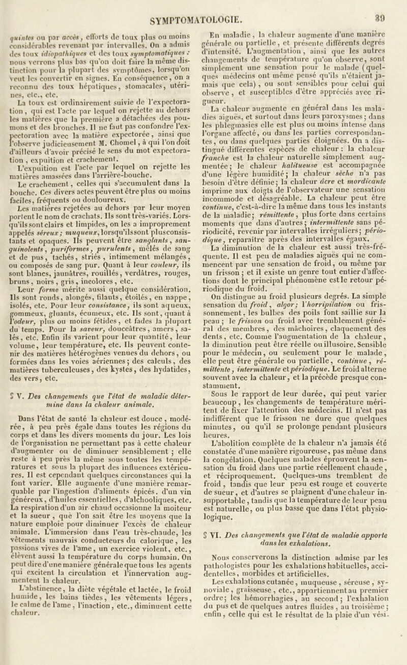 quinlcs ou par accès, cITorts de toux plus ou moins considérables revenant par intervalles. On a admis des toux idiopathiques et des [oux si/mptomattques : nous verrons plus bas qu’on doit faire la même dis- tinction pour la plupart des symptômes, lorsqu’on veut les convertir en signes. En conséquence, on a reconnu des toux hépatiques, stomacales, utéri- nes, etc., etc. La toux est ordinairement suivie de l’expectora- tion , qui est l'acte par lequel on rejette au dehors les matières que la première a détachées des pou- mons et des bronclies. Il ne faut pas confondre l’ex- pectoration avec la matière expectorée, ainsi que l’observe judicieusement 31. Chomel, à qui l’on doit d’ailleurs d’avoir précisé le sens du mot expectora- tion , expuilion et crachement. L’expuition est l’acte par lequel on rejette les matières amassées dans l’arriere-houchc. Le crachement, celles qui s’accumulent dans la bouche. Ces divers actes peuvent être plus ou moins faciles, fréquents ou douloureux. Les matières rejetées au dehors par leur moyen portent le nom de crachats. Ils sont très-variés. Lors- qu’ils sont clairs et limpides, on les a improprement appelés séreux; wi/9MeMÆ^,lorsqu’ilssont plusconsis- tants et opaques. Ils peuvent être sanglants, san- guinolents, puriformes, purulents, mêlés de sang et de pus , tachés, striés , intimement mélangés , ou composés de sang pur. Quant à leur couleur, ils sont blancs, jaunâtres, rouillés, verdâtres, rouges, bruns, noirs, gris, incolores, etc. Leur forme mérite aussi quelque considération. Ils sont ronds, alongés, filants, étoilés, en nappe, isolés, etc. Pour leur consistance, ils sont aqueux, f:ommeux, gluants, écumeux, etc. Ils sont, quant à 'odeur, plus ou moins fétides, et fades la plupart du temps. Pour la saveur, douceâtres, amers, sa- lés, etc. Enfin ils varient pour leur quantité, leur volume, leur température, etc. Ils peuvent conte- nir des matières hétérogènes venues du dehors, ou formées dans les voies aériennes; des calculs, des matières tuberculeuses, des kystes, des hydatides, des vers, etc. 5 V. Des changements que l'état de maladie déter- mine dans la chaleur animale. Dans l’état de santé la chaleur est douce , modé- rée, à peu près égale dans toutes les régions du corps et dans les divers moments du jour. Les lois de l’organisation ne permettant pas à cette chaleur d’augmenter ou de diminuer sensiblement ; elle reste à peu près la même sous toutes les tempé- ratures et sous la plupart des influences extérieu- res. Il est cependant quelques circonstances qui la font varier. Elle augmente d’une manière remar- quable par l’ingestion d’aliments épicés, d’un vin généreux, d’huiles essentielles, d’alchooliques, etc. La respiration d’un air chaud occasionne la moiteur et la sueur , què l’on sait être les moyens que la nature emploie pour diminuer l’excès de chaleur animale. L’immersion dans l’eau très-chaude, les vêtements mauvais conducteurs du calorique, les passions vives de l’ame, un exercice violent, etc., élèvent aussi la température du corps humain. On peut dire d’une manière générale que tous les agents qui excitent la circulation et l’innervation aug- mentent la chaleur. L’abstinence, la diète végétale et lactée, le froid humide, les bains lièdes, les vêtements légers, le calme de l’ame , l’inaction , etc., diminuent cette chaleur. 89 En maladie , la chaleur augmente d’une manière générale ou partielle, et présente différents degrés d’intensité. L’augmentation, ainsi que les autres changements de température qu’on observe, sont simplement une sensation pour le malade {quel- ques médecins ont même pensé qu’ils n’étaient ja- mais que cela) , ou sont sensibles pour celui qui observe , et susceptibles d’être appréciés avec ri- gueur. La chaleur augmente en général dans les mala- dies aiguës, et surtout dans leurs paroxysmes; dans les phlegmasies elle est plus ou moins intense dans l’organe affecté, ou dans les parties correspondan- tes, ou dans quelques pai’ties éloignées. On a dis- tingué différentes espèces de chaleur : la chaleur franche est la chaleur naturelle simplement aug- mentée; le chaleur halitueuso est accompagnée d’une légère humidité; la chaleur sèche n’a pas besoin d’être définie ; la chaleur âcre et mordicante imprime aux doigts de l’observateur une sensation incommode et désagréable. La chaleur peut être continue, c’est-à-dire la même dans tous les instants de la maladie; rémittente, plus forte dans certains moments que dans d’autres ; intermittente sans pé- riodicité, revenir par intervalles irréguliers; pério- diqtie, reparaître après des intervalles égaux. La diminution de la chaleur est aussi très-fré- quente. Il est peu de maladies aiguës qui ne com- mencent par une sensation de froid, ou même par un frisson ; et il existe un genre tout entier d’affec- tions dont le principal phénomène est le retour pé- l'iodique du froid. On distingue au froid plusieurs degrés. La simple sensation du/>oiV/, algor; Y horripilation ou fris- sonnement, les bulbes des poils font saillie sur la peau ; le frisson ou froid avec tremblement géné- ral des membres , des mâchoires , claquement des dents , etc. Comme l’augmentation de la chaleur , la diminution peut être réelle ou illusoire. Sensible pour le médecin, ou seulement pour le malade, elle peut être générale ou partielle, continue, ré- mittente, intermittente etpériodique. Le froid alterne souvent avec la chaleur, et la précède presque con- stamment. Sous le rapport de leur durée, qui peut varier beaucoup, les changements de température méri- tent de fixer l’attention des médecins. Il n’est pas indifférent que le frisson ne dure que quelques minutes, ou qu’il se prolonge pendant plusieurs heures. L’abolition complète de la chaleur n’a jamais été constatée d’une manière rigoureuse, pas même dans la congélation. Quelques malades éprouvent la sen- sation du froid dans une partie réellement chaude, et réciproquement. Quelques-uns tremblent de froid , tandis que leur peau est rouge et couverte de sueur, et d’autres se plaignent d’une chaleur in- supportable , tandis que la température de leur peau est naturelle, ou plus basse que dans l'état physio- logique. S VI. Des changements que Vélat de maladie apporte dans les exhalations. Nous conserverons la distinction admise par les pathologistes pour les exhalations habituelles, acci- dentelles, morbides et artificielles. Les exhalations cutanée, muqueuse, séreuse, sy- noviale, graisseuse, etc., appartiennentau premier ordre; les hémorrhagies, au second; l’exhalation du pus et de quelques autres fluides , au troisième ; enfin, celle qui est le résultat de la plaie d’un vési.